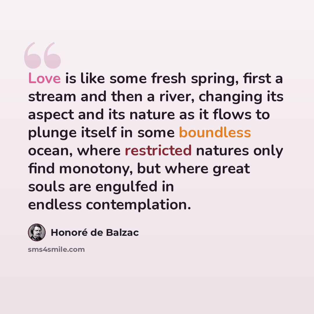 “Love is like some fresh spring, first a stream and then a river, changing its aspect and its nature as it flows to plunge itself in some boundless ocean, where restricted natures only find monotony, but where great souls are engulfed in endless contemplation.” quote by Honore de Balzac