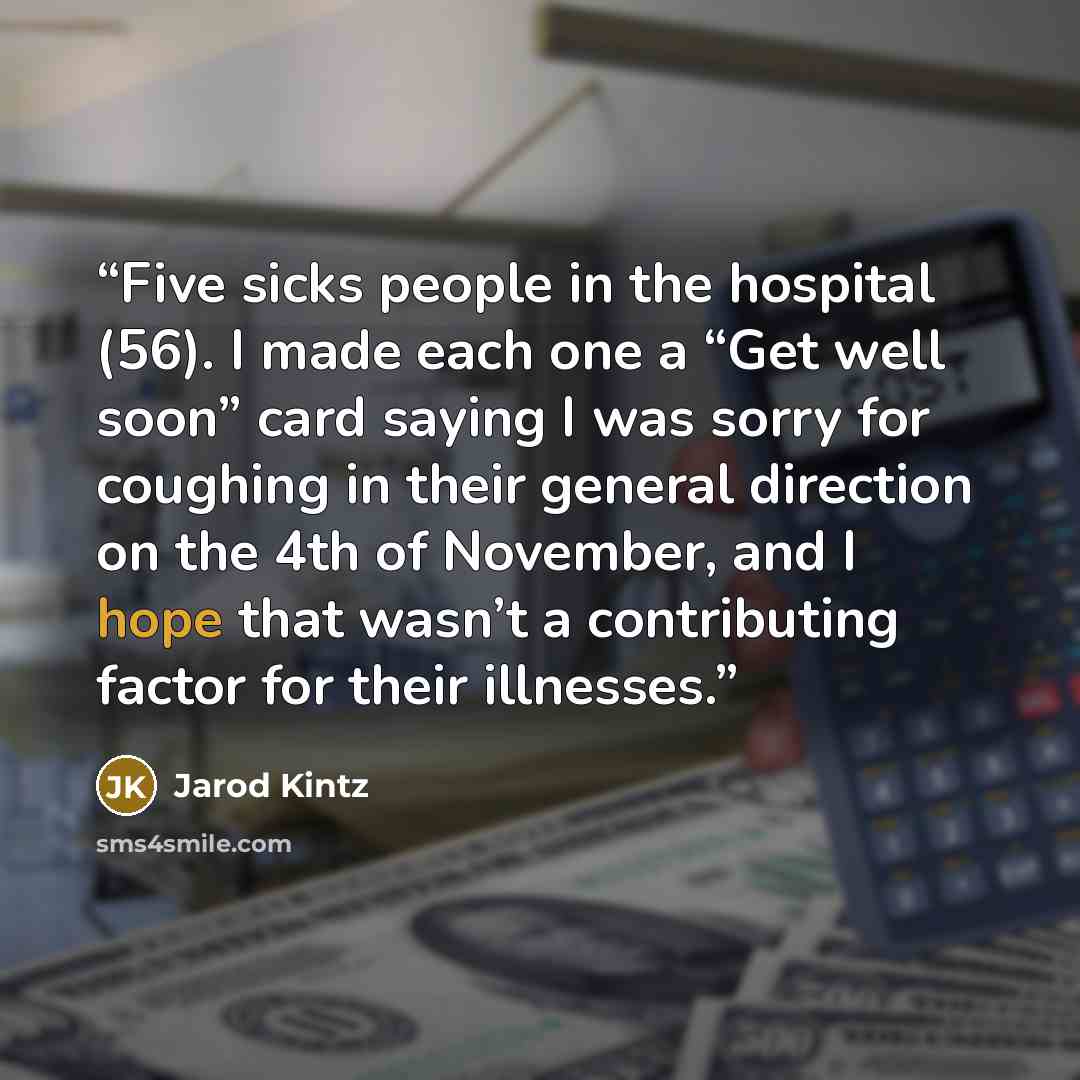 “Five sicks people in the hospital (56). I made each one a “Get well soon” card saying I was sorry for coughing in their general direction on the 4th of November, and I hope that wasn’t a contributing factor for their illnesses.” quote by Jarod Kintz
