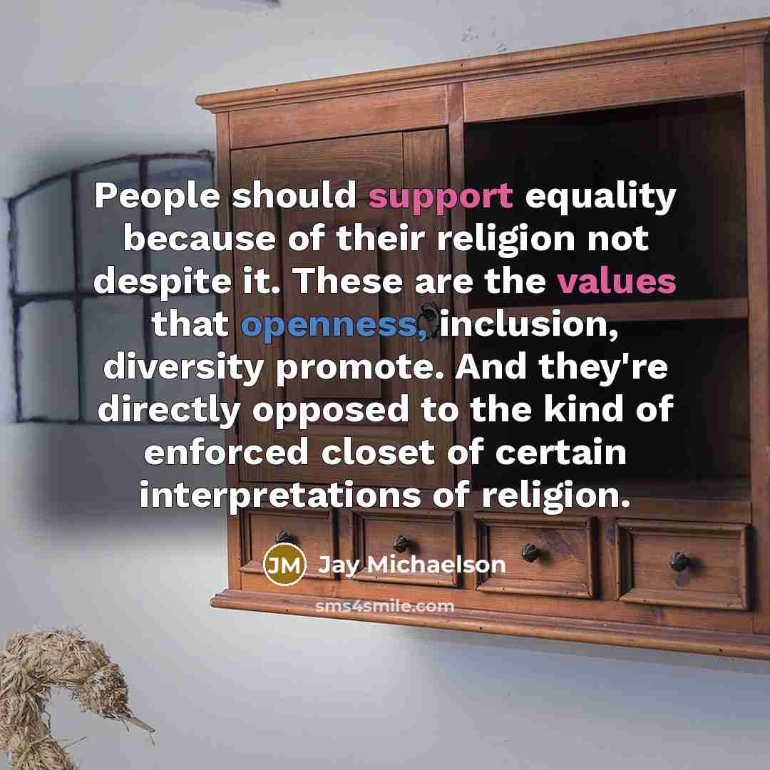 “People should support equality because of their religion not despite it. These are the values that openness, inclusion, diversity promote. And they're directly opposed to the kind of enforced closet of certain interpretations of religion.” quote by Jay Michaelson