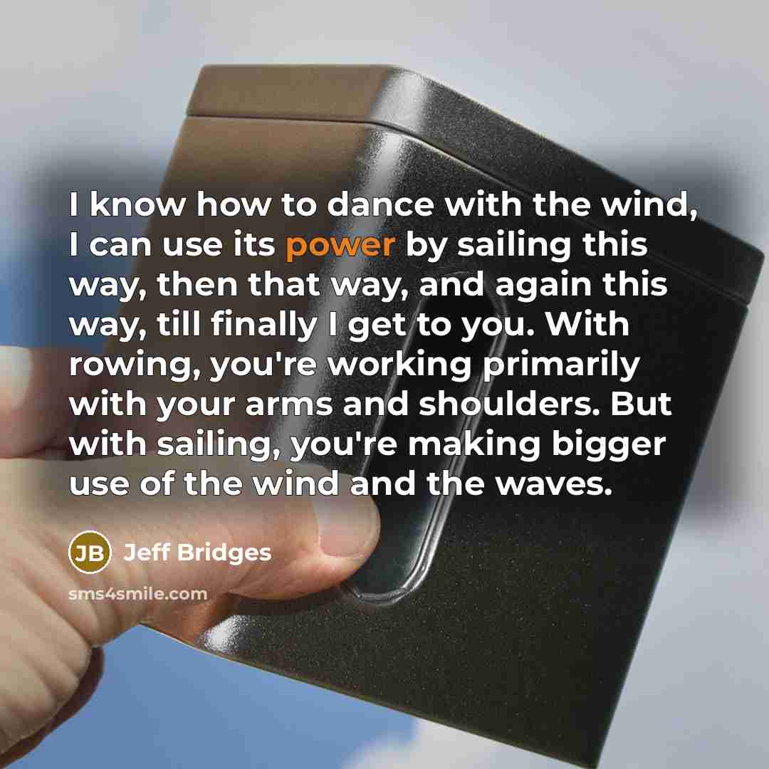 “I know how to dance with the wind, I can use its power by sailing this way, then that way, and again this way, till finally I get to you. With rowing, you're working primarily with your arms and shoulders. But with sailing, you're making bigger use of the wind and the waves.” quote by Jeff Bridges