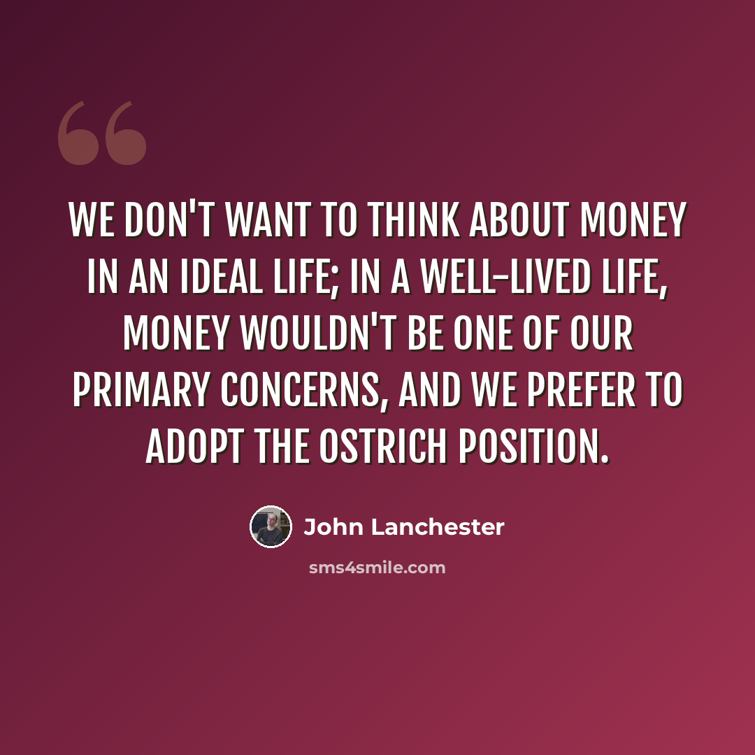 “We don't want to think about money in an ideal life; in a well-lived life, money wouldn't be one of our primary concerns, and we prefer to adopt the ostrich position.” quote by John Lanchester