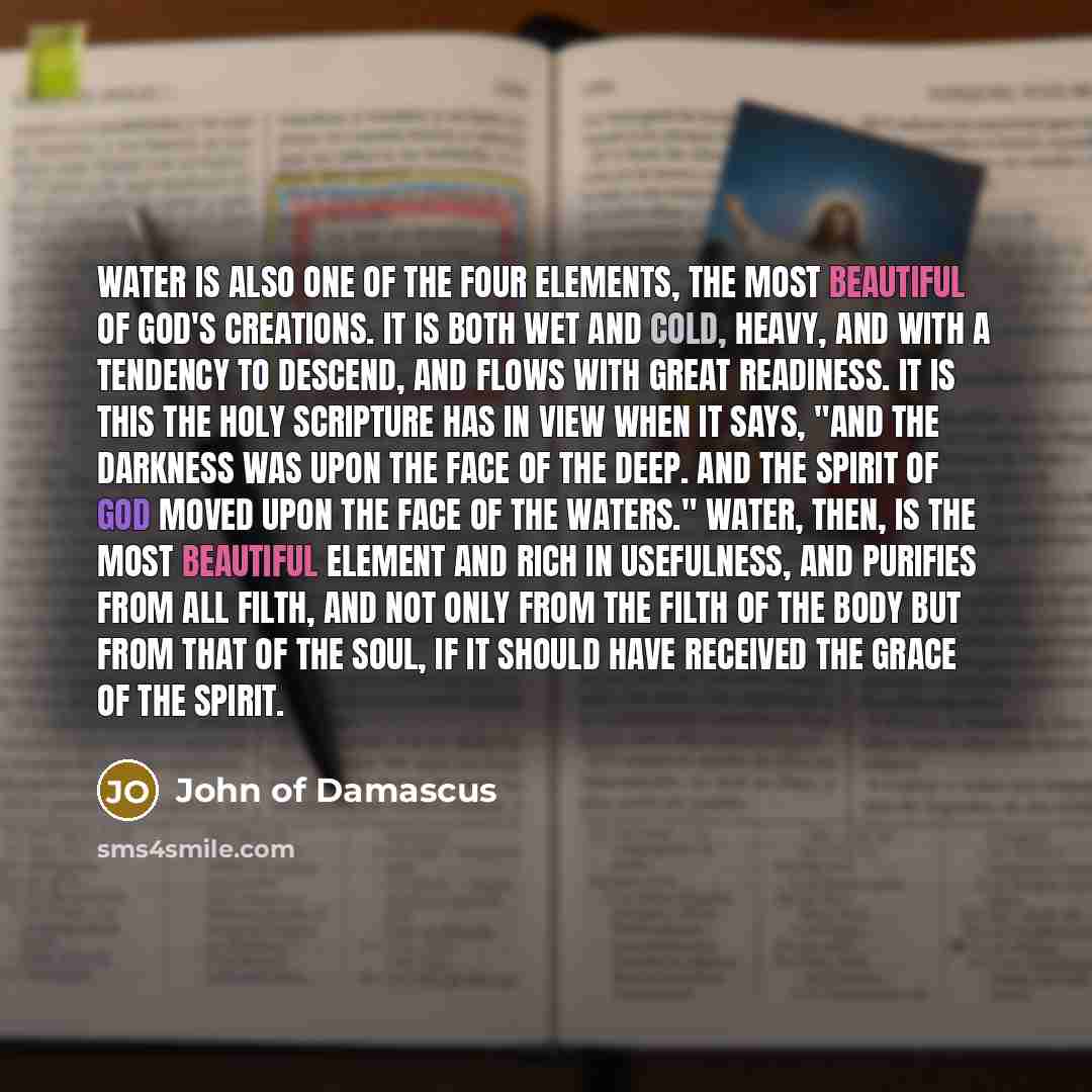 “Water is also one of the four elements, the most beautiful of God's creations. It is both wet and cold, heavy, and with a tendency to descend, and flows with great readiness. It is this the Holy Scripture has in view when it says, "And the darkness was upon the face of the deep. And the Spirit of…” quote by John of Damascus
