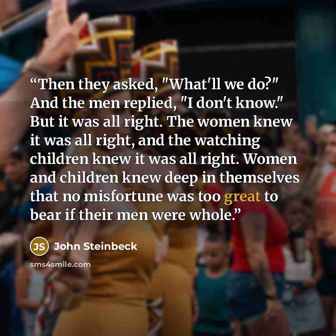 “Then they asked, "What'll we do?" And the men replied, "I don't know." But it was all right. The women knew it was all right, and the watching children knew it was all right. Women and children knew deep in themselves that no misfortune was too great to bear if their men were whole.” quote by John Steinbeck