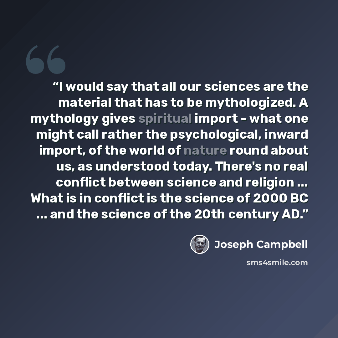 “I would say that all our sciences are the material that has to be mythologized. A mythology gives spiritual import - what one might call rather the psychological, inward import, of the world of nature round about us, as understood today. There's no real conflict between science and religion…” quote by Joseph Campbell