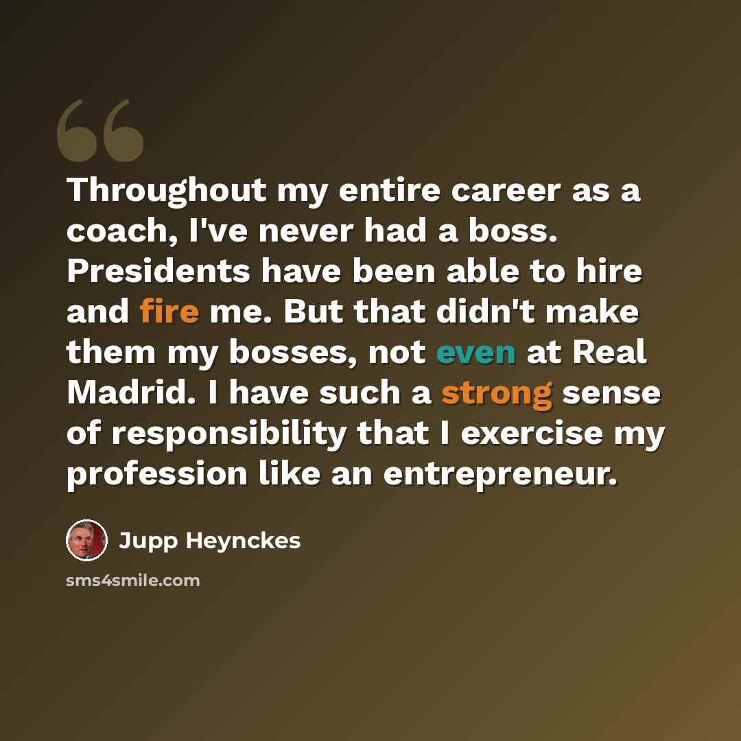 “Throughout my entire career as a coach, I've never had a boss. Presidents have been able to hire and fire me. But that didn't make them my bosses, not even at Real Madrid. I have such a strong sense of responsibility that I exercise my profession like an entrepreneur.” quote by Jupp Heynckes