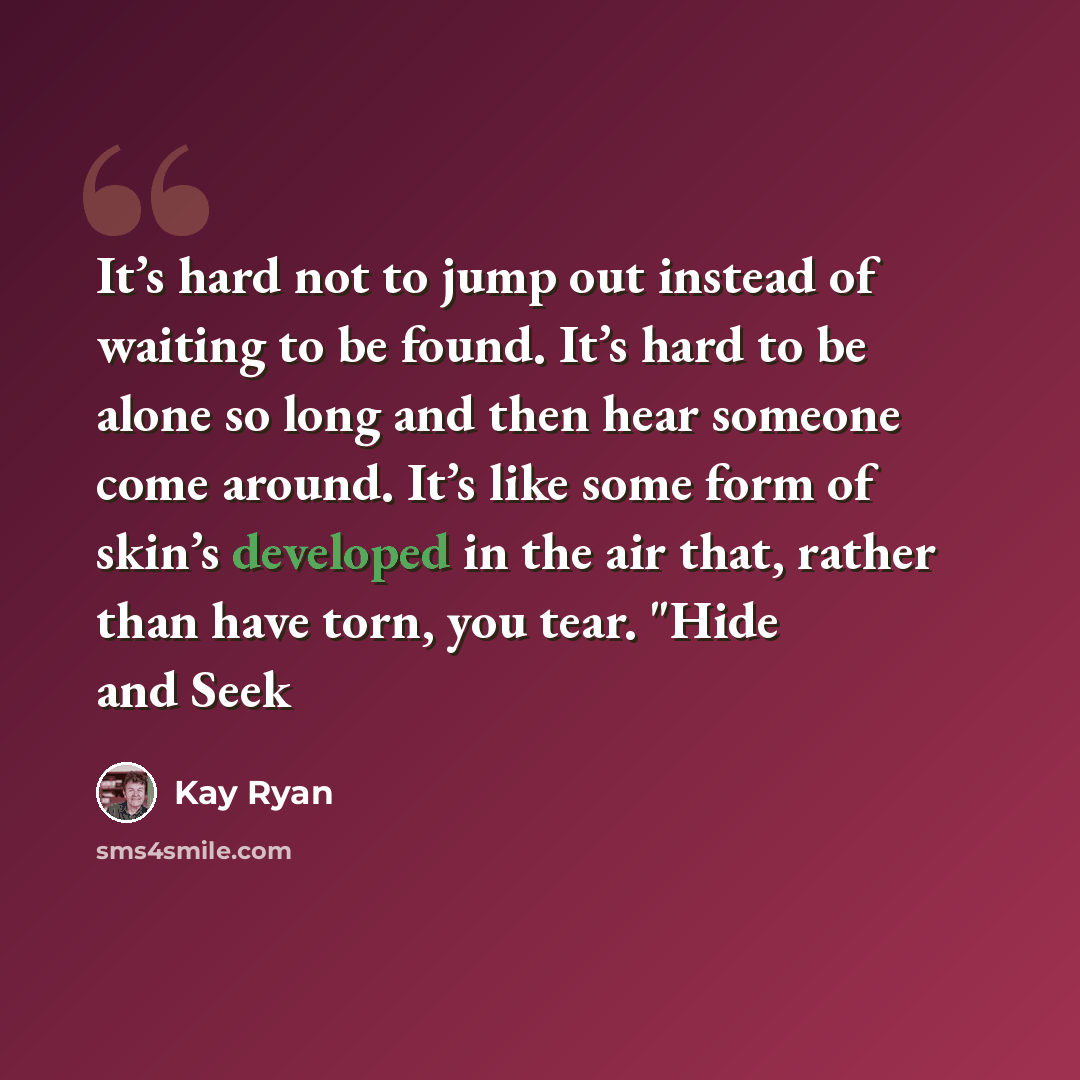 “It’s hard not to jump out instead of waiting to be found. It’s hard to be alone so long and then hear someone come around. It’s like some form of skin’s developed in the air that, rather than have torn, you tear. "Hide and Seek” quote by Kay Ryan