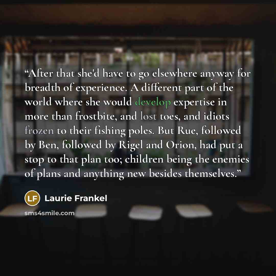 “After that she'd have to go elsewhere anyway for breadth of experience. A different part of the world where she would develop expertise in more than frostbite, and lost toes, and idiots frozen to their fishing poles. But Rue, followed by Ben, followed by Rigel and Orion, had put a stop to that…” quote by Laurie Frankel