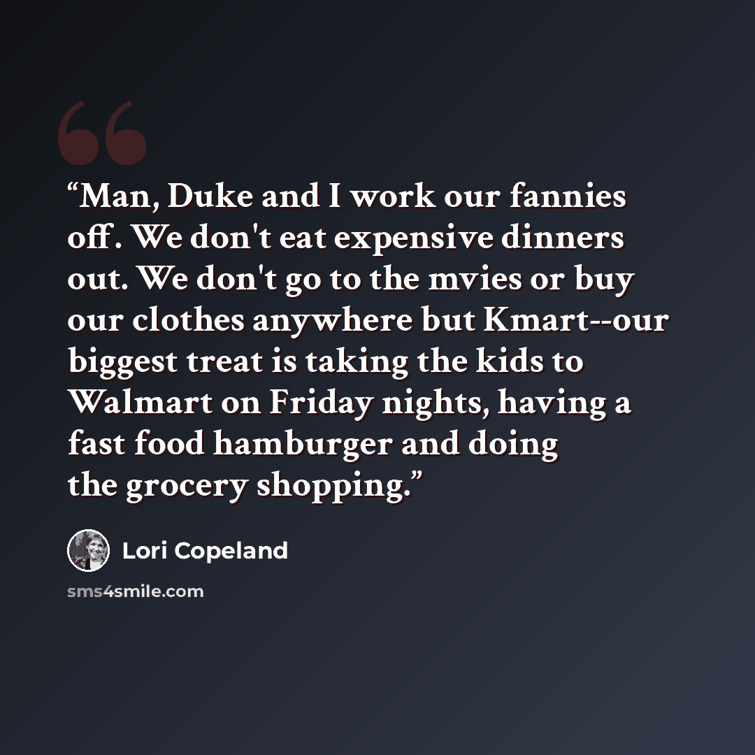 “Man, Duke and I work our fannies off. We don't eat expensive dinners out. We don't go to the mvies or buy our clothes anywhere but Kmart--our biggest treat is taking the kids to Walmart on Friday nights, having a fast food hamburger and doing the grocery shopping.” quote by Lori Copeland