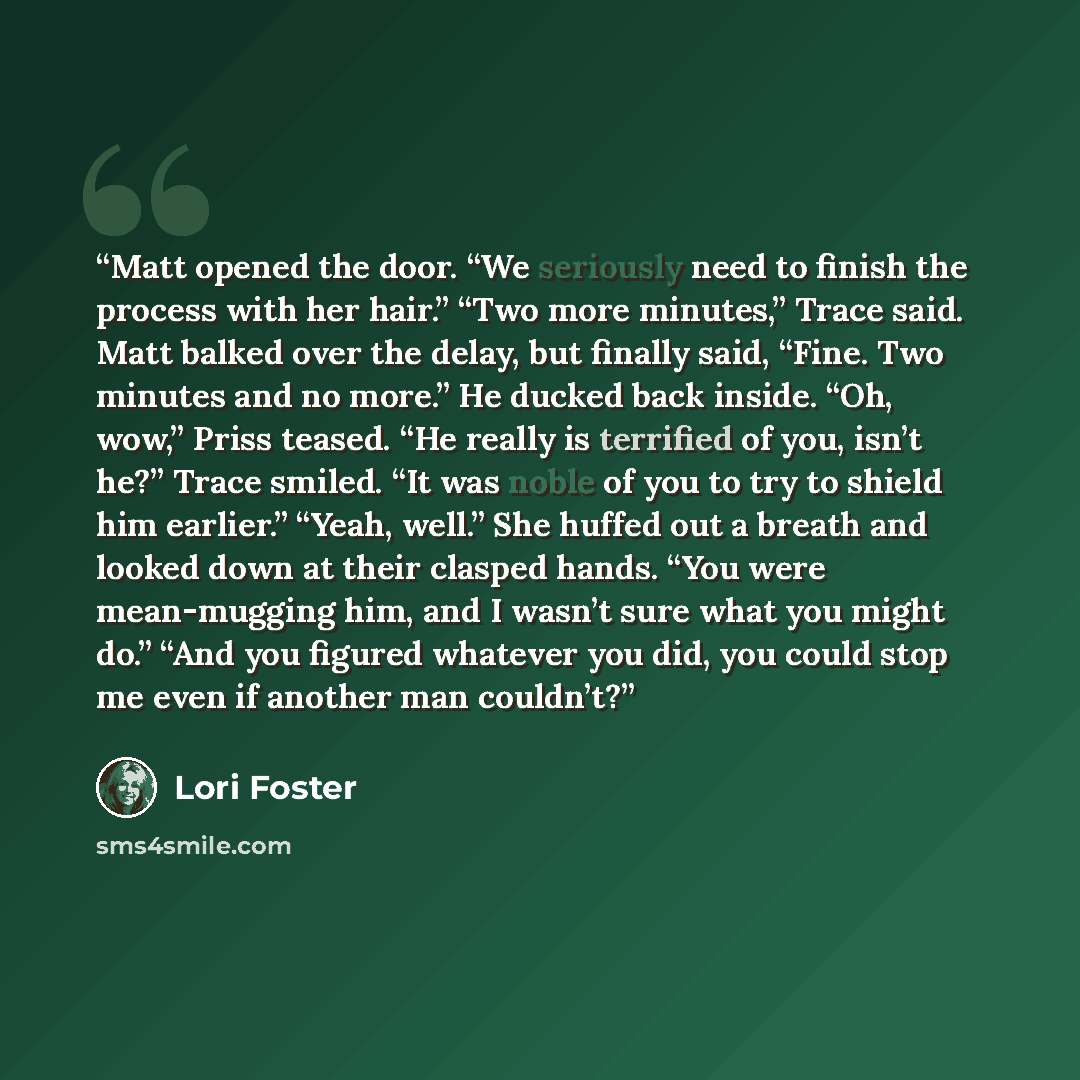“Matt opened the door. “We seriously need to finish the process with her hair.” “Two more minutes,” Trace said. Matt balked over the delay, but finally said, “Fine. Two minutes and no more.” He ducked back inside. “Oh, wow,” Priss teased. “He really is terrified of you, isn’t he?” Trace smiled. “It…” quote by Lori Foster