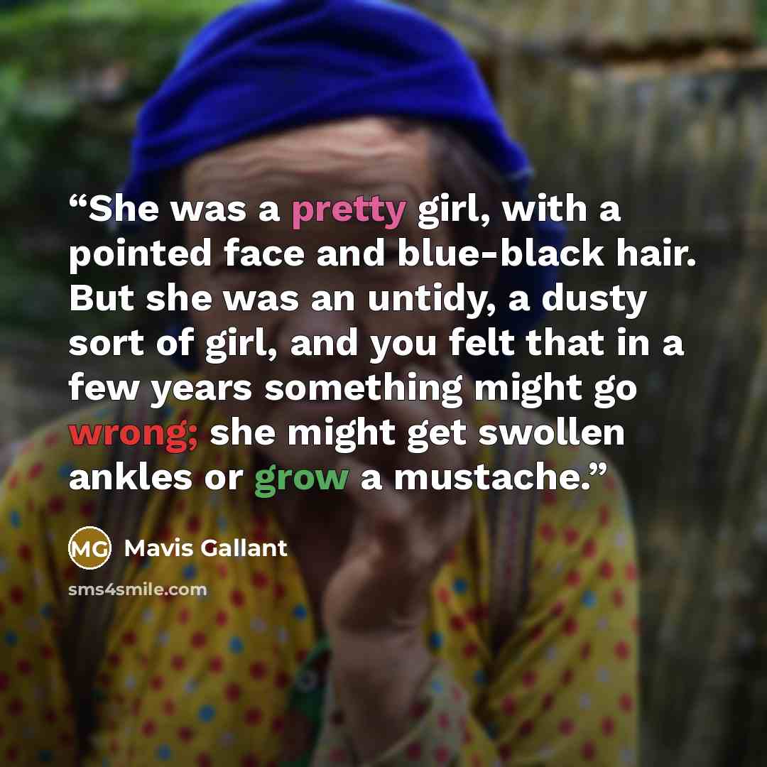 “She was a pretty girl, with a pointed face and blue-black hair. But she was an untidy, a dusty sort of girl, and you felt that in a few years something might go wrong; she might get swollen ankles or grow a mustache.” quote by Mavis Gallant