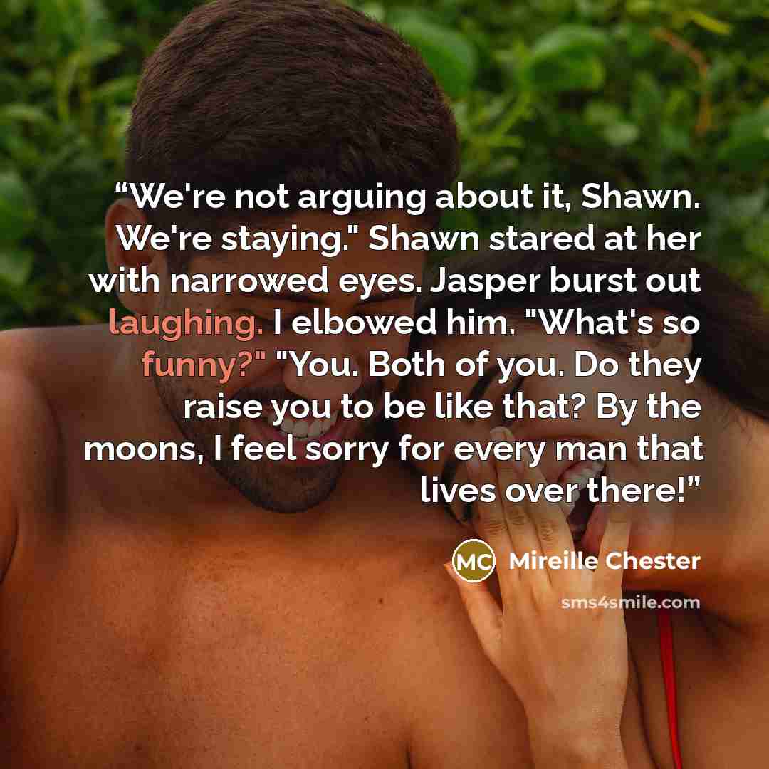 “We're not arguing about it, Shawn. We're staying." Shawn stared at her with narrowed eyes. Jasper burst out laughing. I elbowed him. "What's so funny?" "You. Both of you. Do they raise you to be like that? By the moons, I feel sorry for every man that lives over there!” quote by Mireille Chester