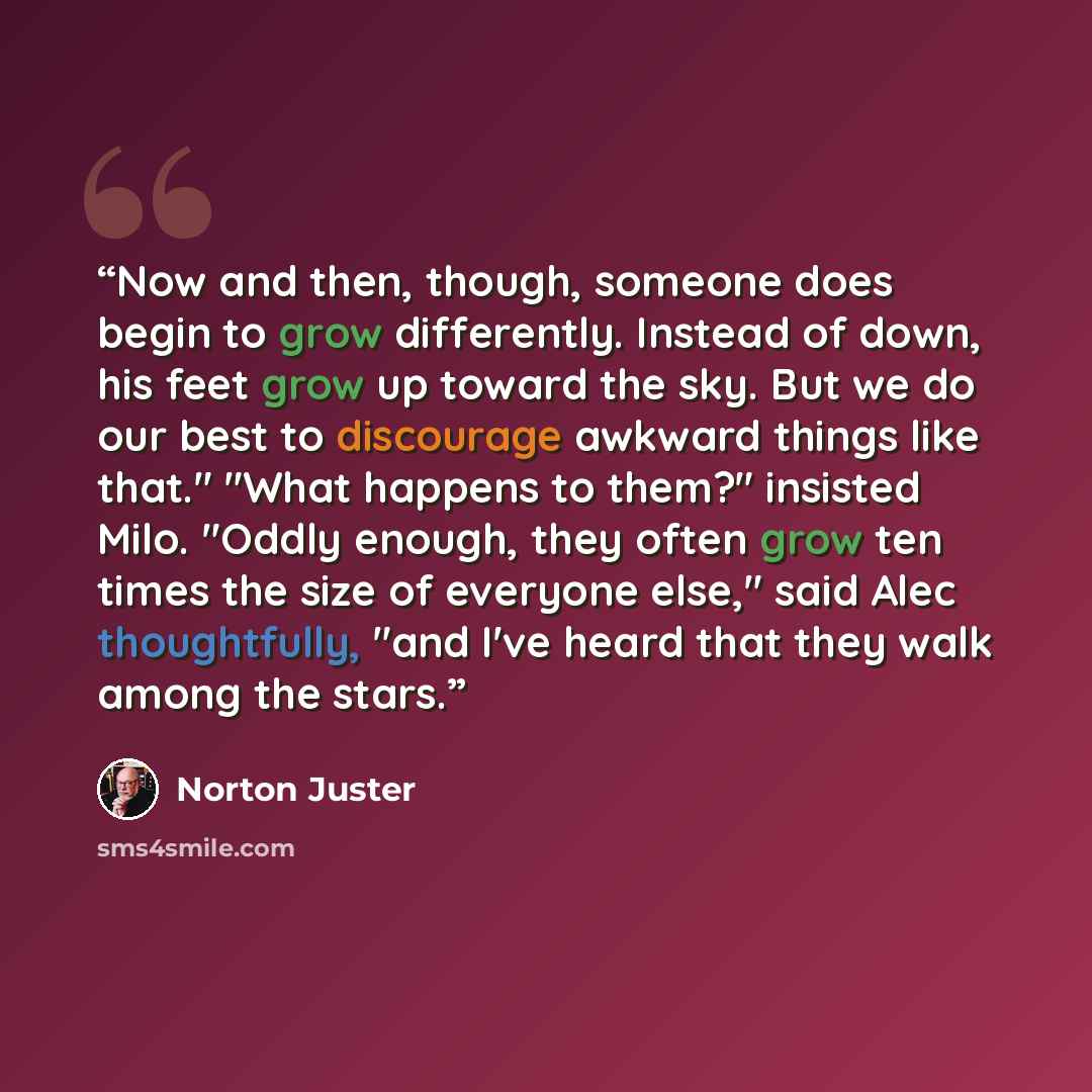 “Now and then, though, someone does begin to grow differently. Instead of down, his feet grow up toward the sky. But we do our best to discourage awkward things like that." "What happens to them?" insisted Milo. "Oddly enough, they often grow ten times the size of everyone else," said Alec…” quote by Norton Juster