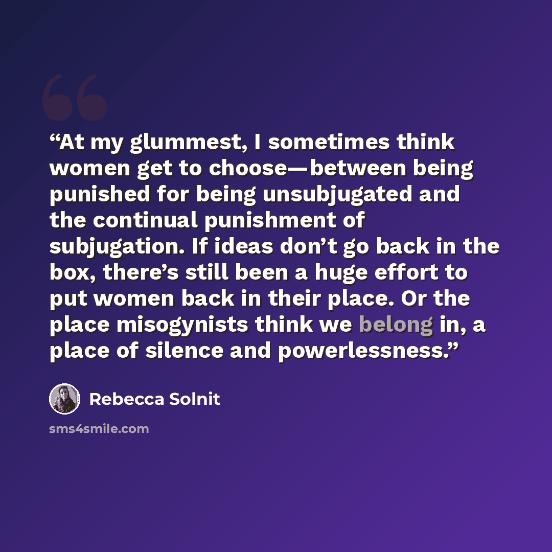 “At my glummest, I sometimes think women get to choose—between being punished for being unsubjugated and the continual punishment of subjugation. If ideas don’t go back in the box, there’s still been a huge effort to put women back in their place. Or the place misogynists think we belong in, a…” quote by Rebecca Solnit