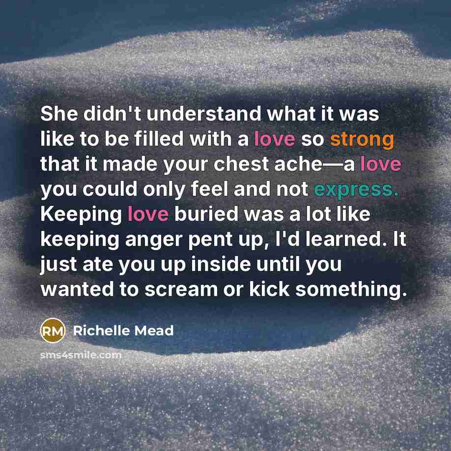 “She didn't understand what it was like to be filled with a love so strong that it made your chest ache—a love you could only feel and not express. Keeping love buried was a lot like keeping anger pent up, I'd learned. It just ate you up inside until you wanted to scream or kick something.” quote by Richelle Mead