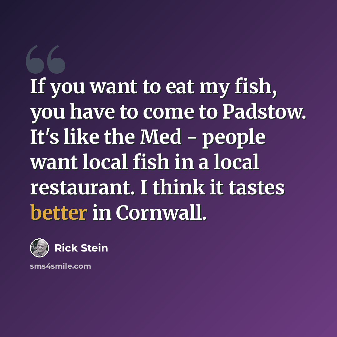 “If you want to eat my fish, you have to come to Padstow. It's like the Med - people want local fish in a local restaurant. I think it tastes better in Cornwall.” quote by Rick Stein