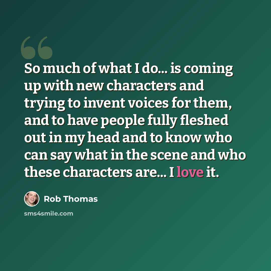 “So much of what I do... is coming up with new characters and trying to invent voices for them, and to have people fully fleshed out in my head and to know who can say what in the scene and who these characters are... I love it.” quote by Rob Thomas