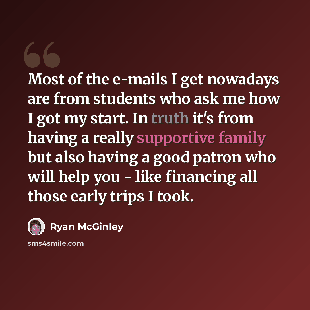 “Most of the e-mails I get nowadays are from students who ask me how I got my start. In truth it's from having a really supportive family but also having a good patron who will help you - like financing all those early trips I took.” quote by Ryan McGinley