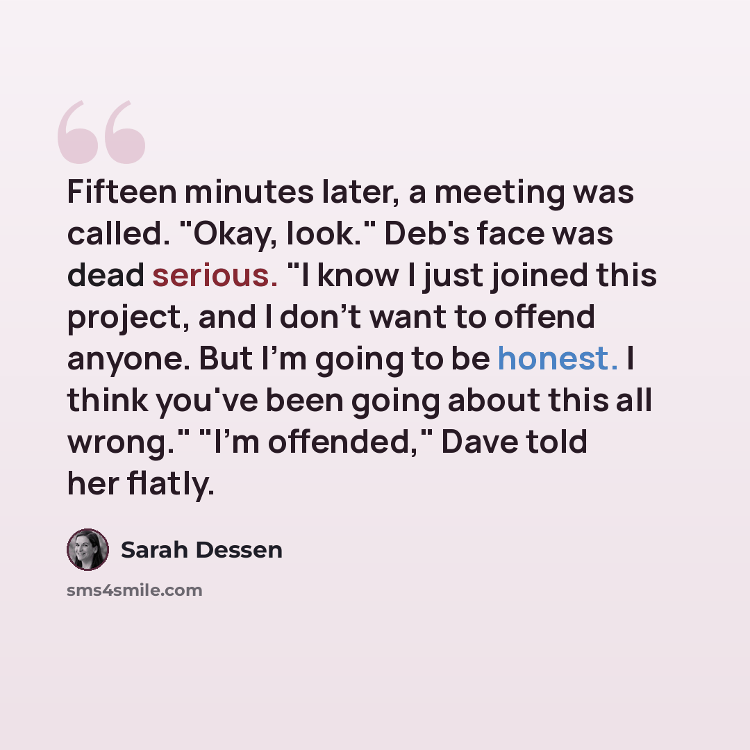“Fifteen minutes later, a meeting was called. "Okay, look." Deb's face was dead serious. "I know I just joined this project, and I don't want to offend anyone. But I'm going to be honest. I think you've been going about this all wrong." "I'm offended," Dave told her flatly.” quote by Sarah Dessen