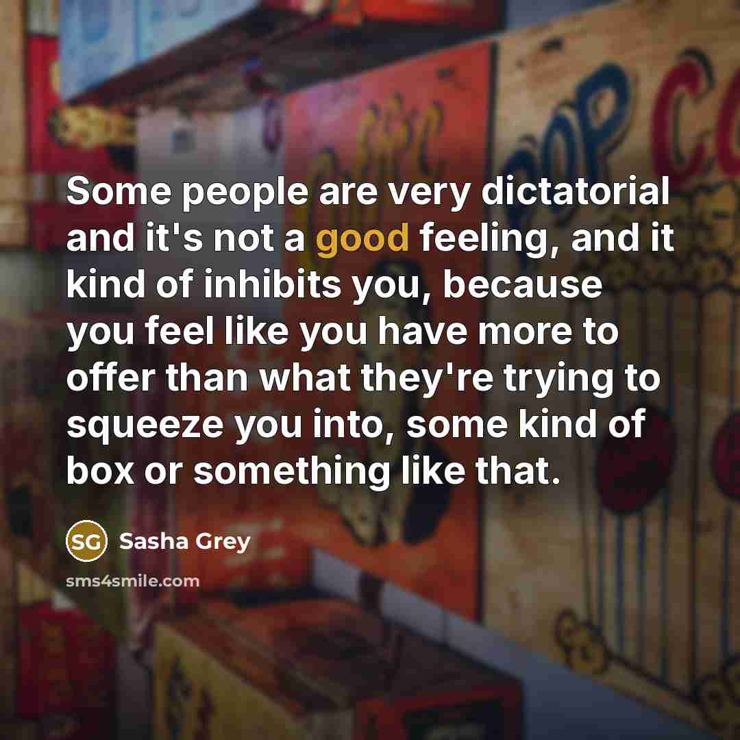 “Some people are very dictatorial and it's not a good feeling, and it kind of inhibits you, because you feel like you have more to offer than what they're trying to squeeze you into, some kind of box or something like that.” quote by Sasha Grey