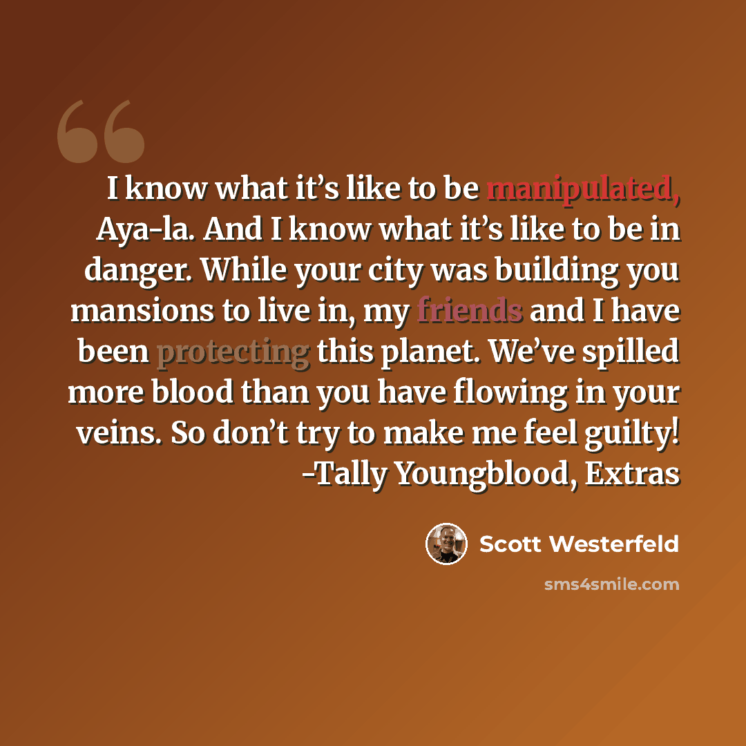 “I know what it’s like to be manipulated, Aya-la. And I know what it’s like to be in danger. While your city was building you mansions to live in, my friends and I have been protecting this planet. We’ve spilled more blood than you have flowing in your veins. So don’t try to make me feel guilty!…” quote by Scott Westerfeld