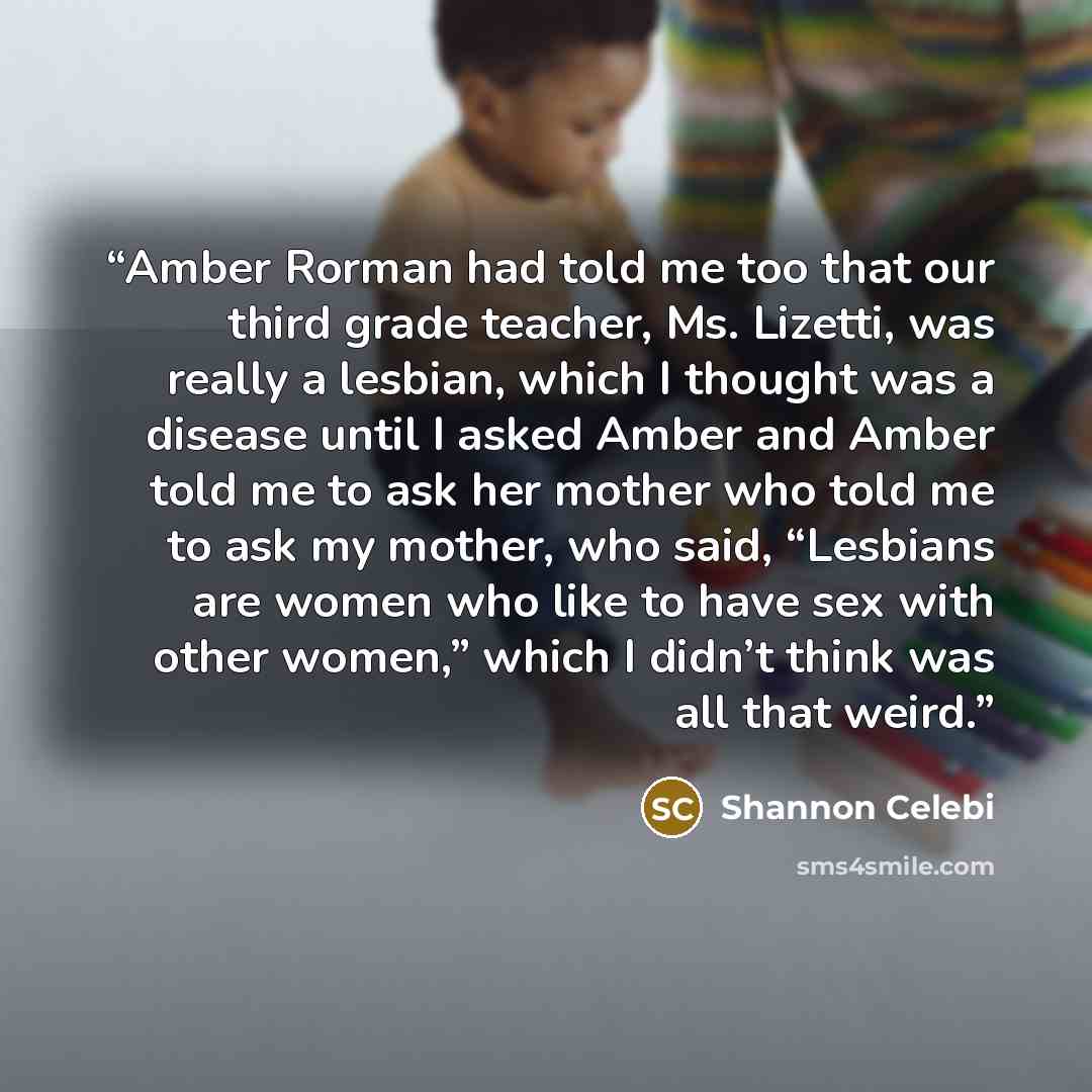 “Amber Rorman had told me too that our third grade teacher, Ms. Lizetti, was really a lesbian, which I thought was a disease until I asked Amber and Amber told me to ask her mother who told me to ask my mother, who said, “Lesbians are women who like to have sex with other women,” which I didn’t…” quote by Shannon Celebi