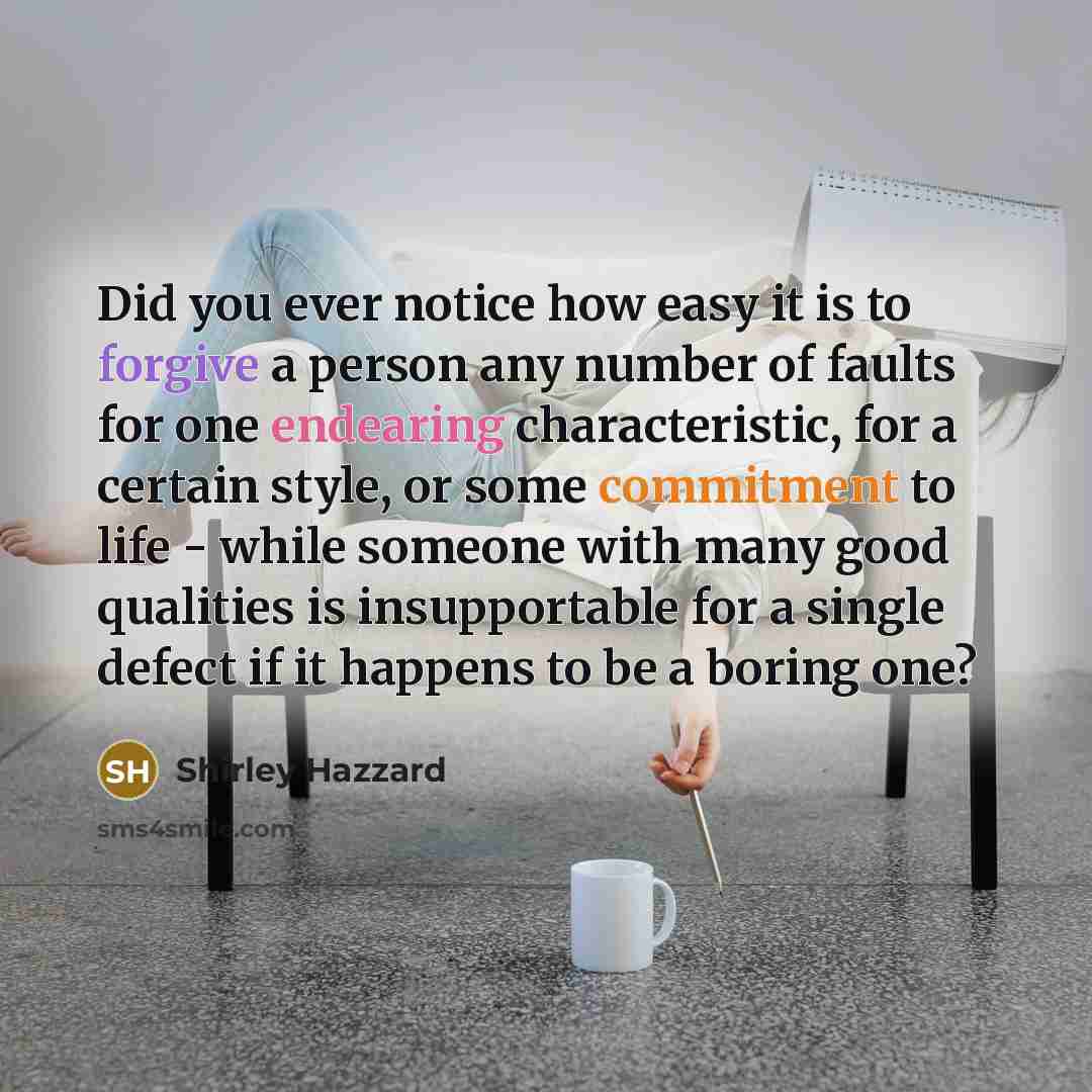 “Did you ever notice how easy it is to forgive a person any number of faults for one endearing characteristic, for a certain style, or some commitment to life - while someone with many good qualities is insupportable for a single defect if it happens to be a boring one?” quote by Shirley Hazzard