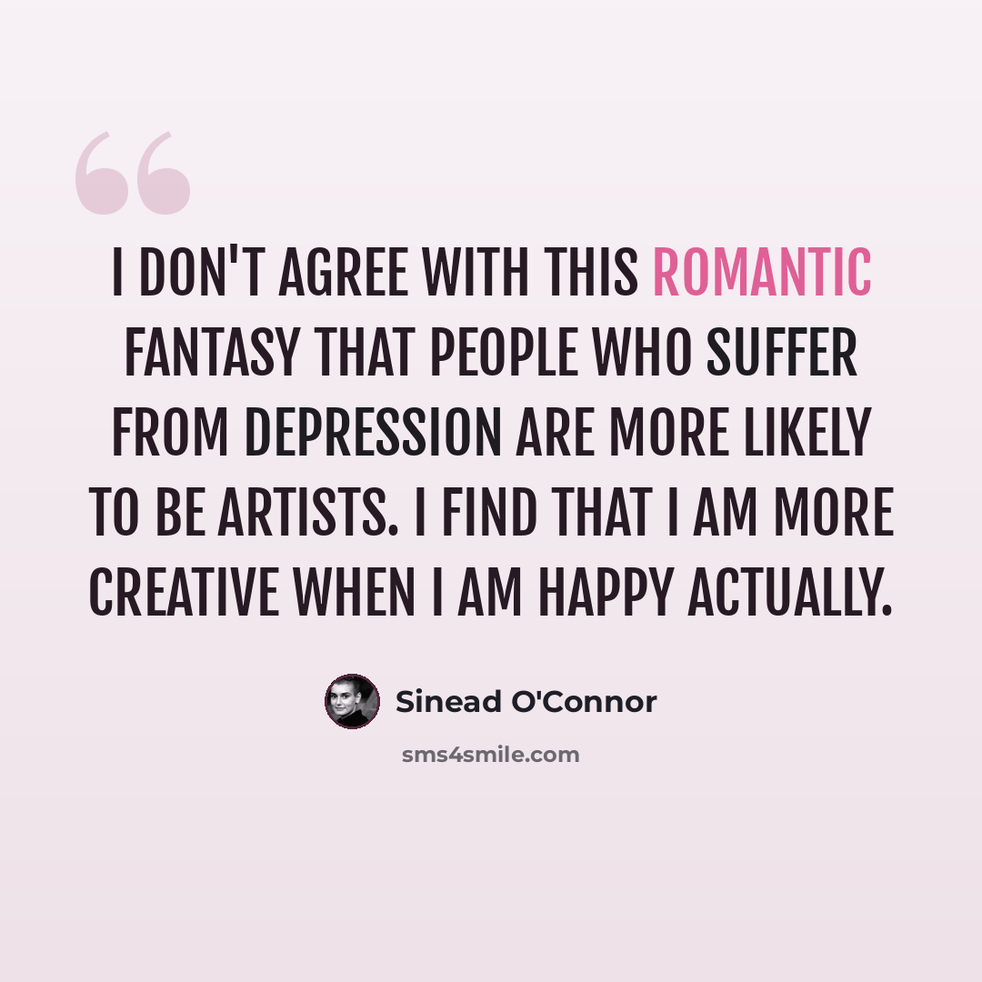 “I don't agree with this romantic fantasy that people who suffer from depression are more likely to be artists. I find that I am more creative when I am happy actually.” quote by Sinead O'Connor