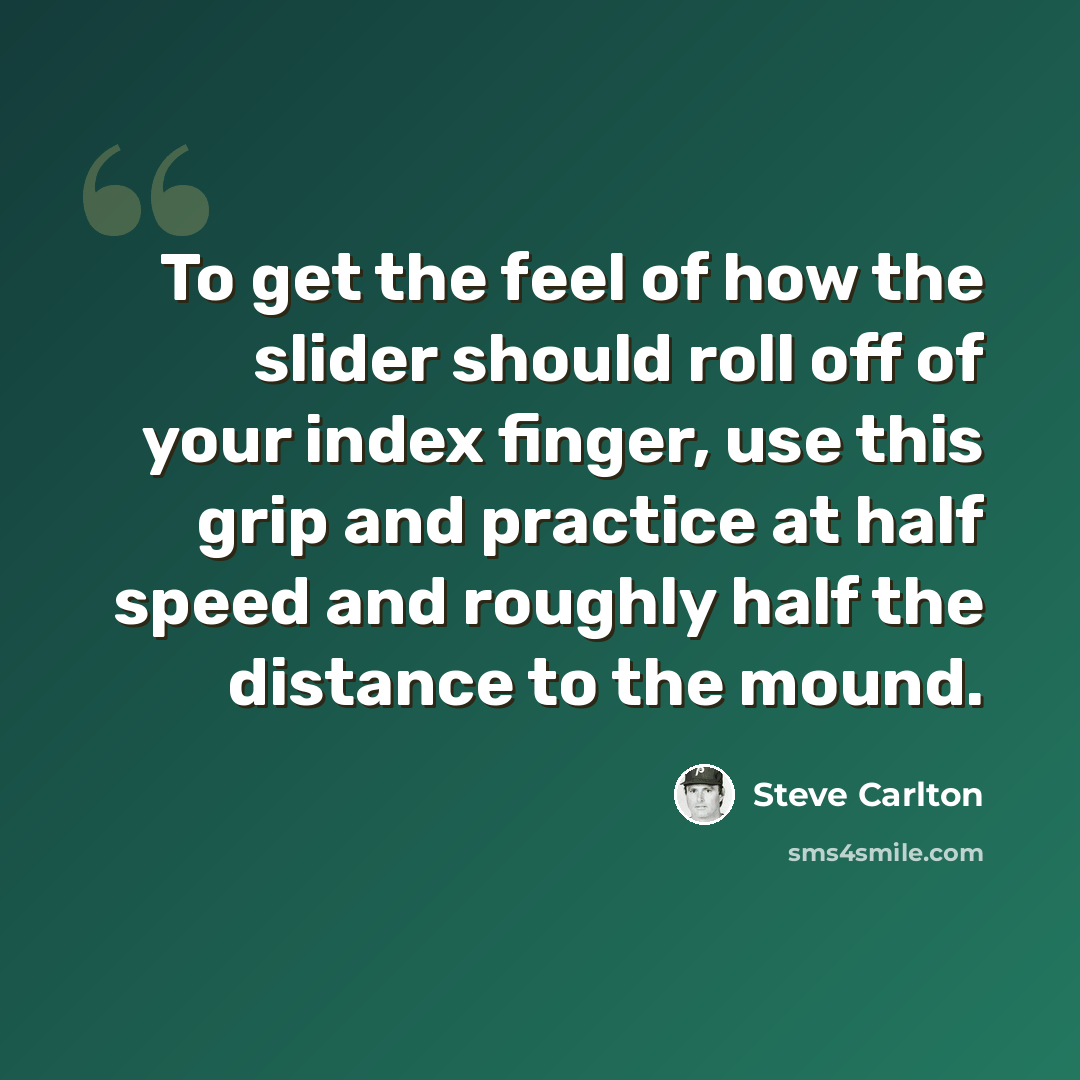 “To get the feel of how the slider should roll off of your index finger, use this grip and practice at half speed and roughly half the distance to the mound.” quote by Steve Carlton