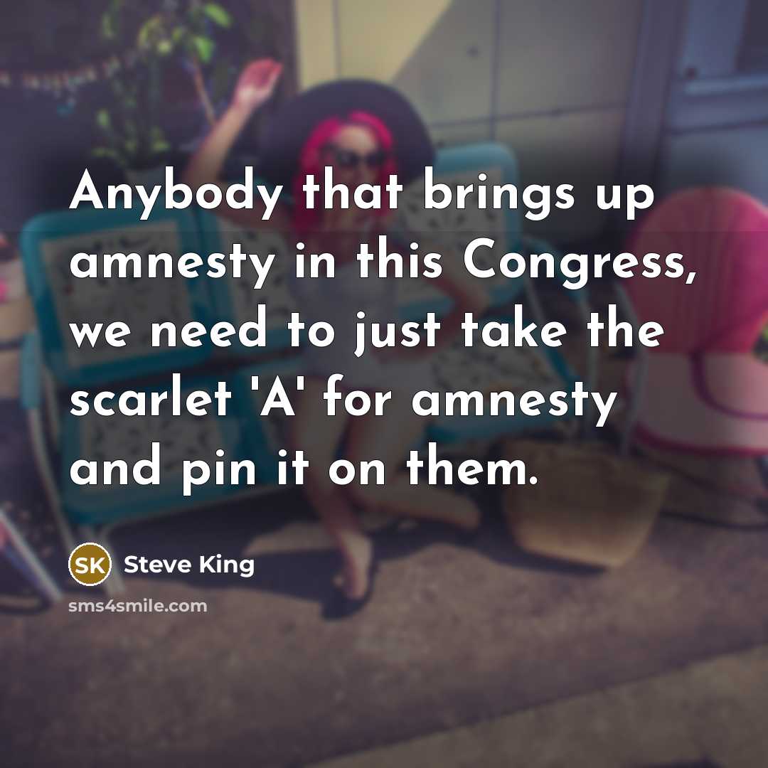 “Anybody that brings up amnesty in this Congress, we need to just take the scarlet 'A' for amnesty and pin it on them.” quote by Steve King