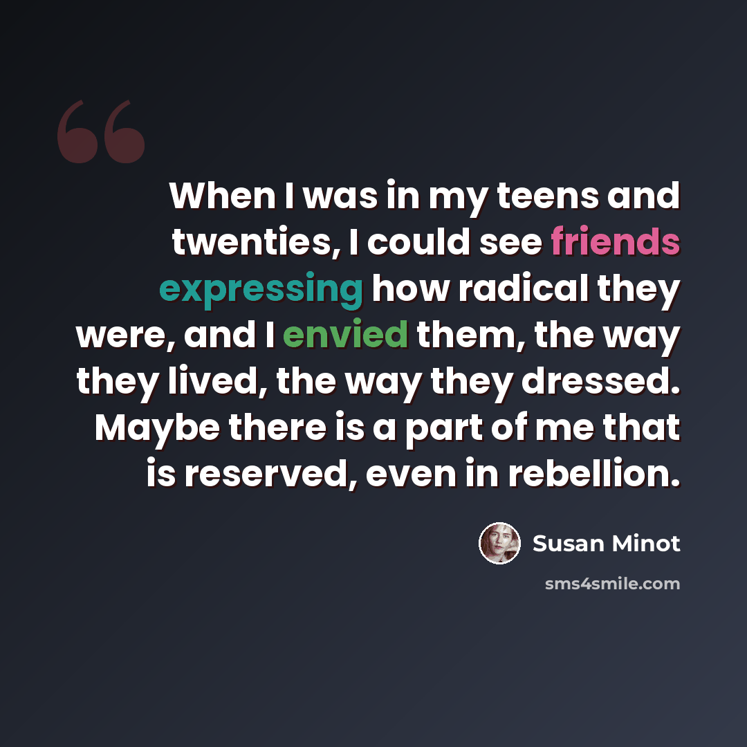 “When I was in my teens and twenties, I could see friends expressing how radical they were, and I envied them, the way they lived, the way they dressed. Maybe there is a part of me that is reserved, even in rebellion.” quote by Susan Minot