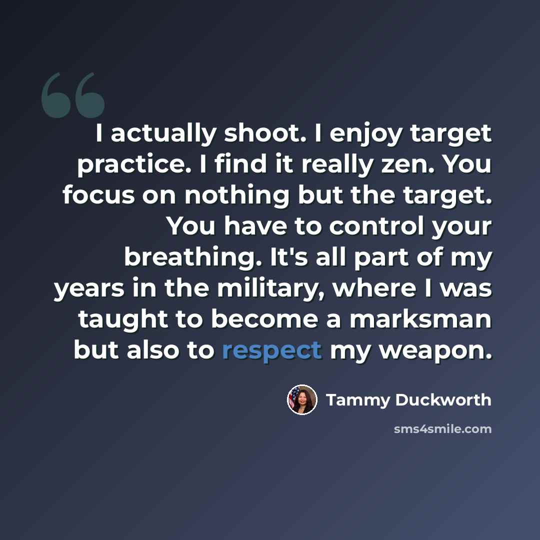 “I actually shoot. I enjoy target practice. I find it really zen. You focus on nothing but the target. You have to control your breathing. It's all part of my years in the military, where I was taught to become a marksman but also to respect my weapon.” quote by Tammy Duckworth