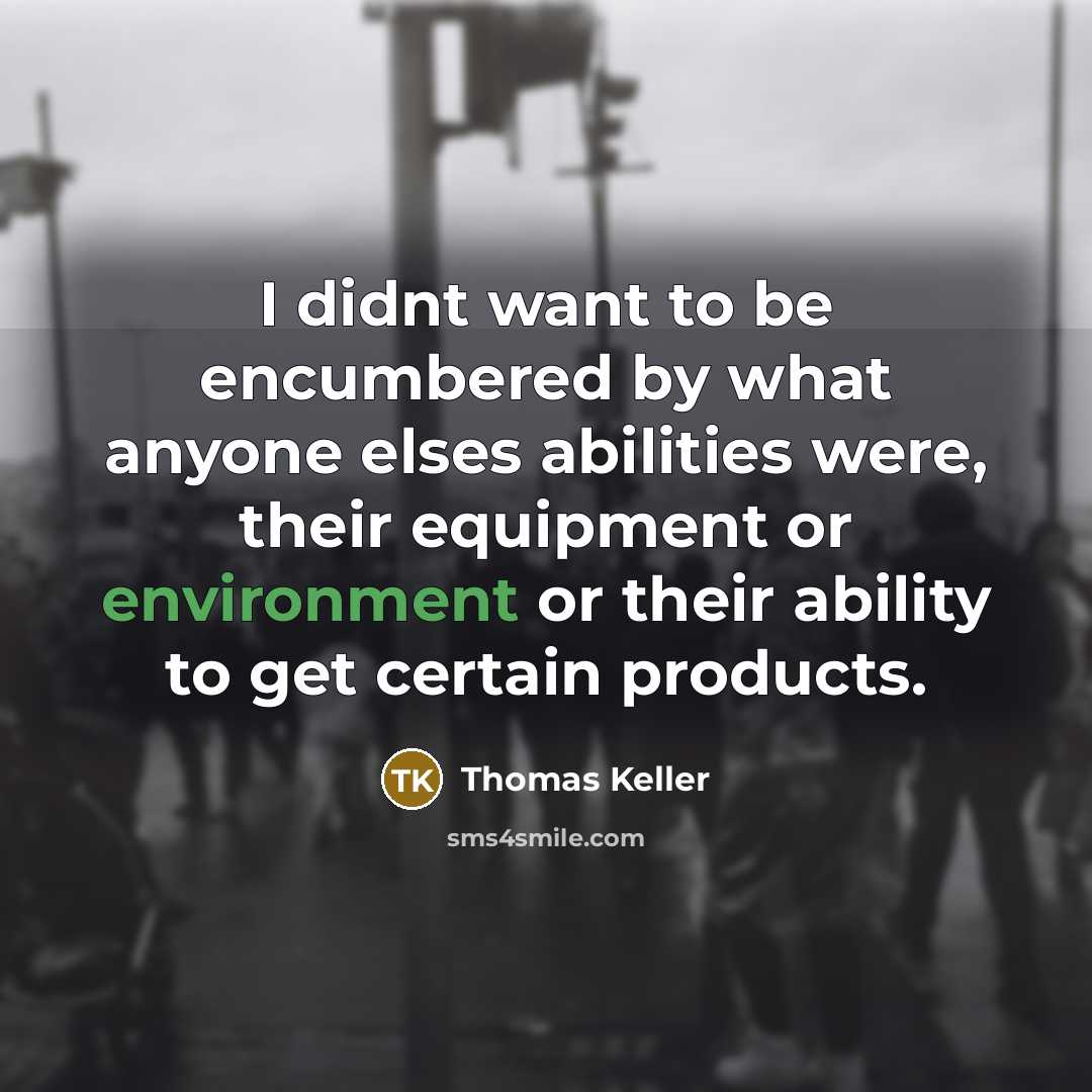 “I didnt want to be encumbered by what anyone elses abilities were, their equipment or environment or their ability to get certain products.” quote by Thomas Keller