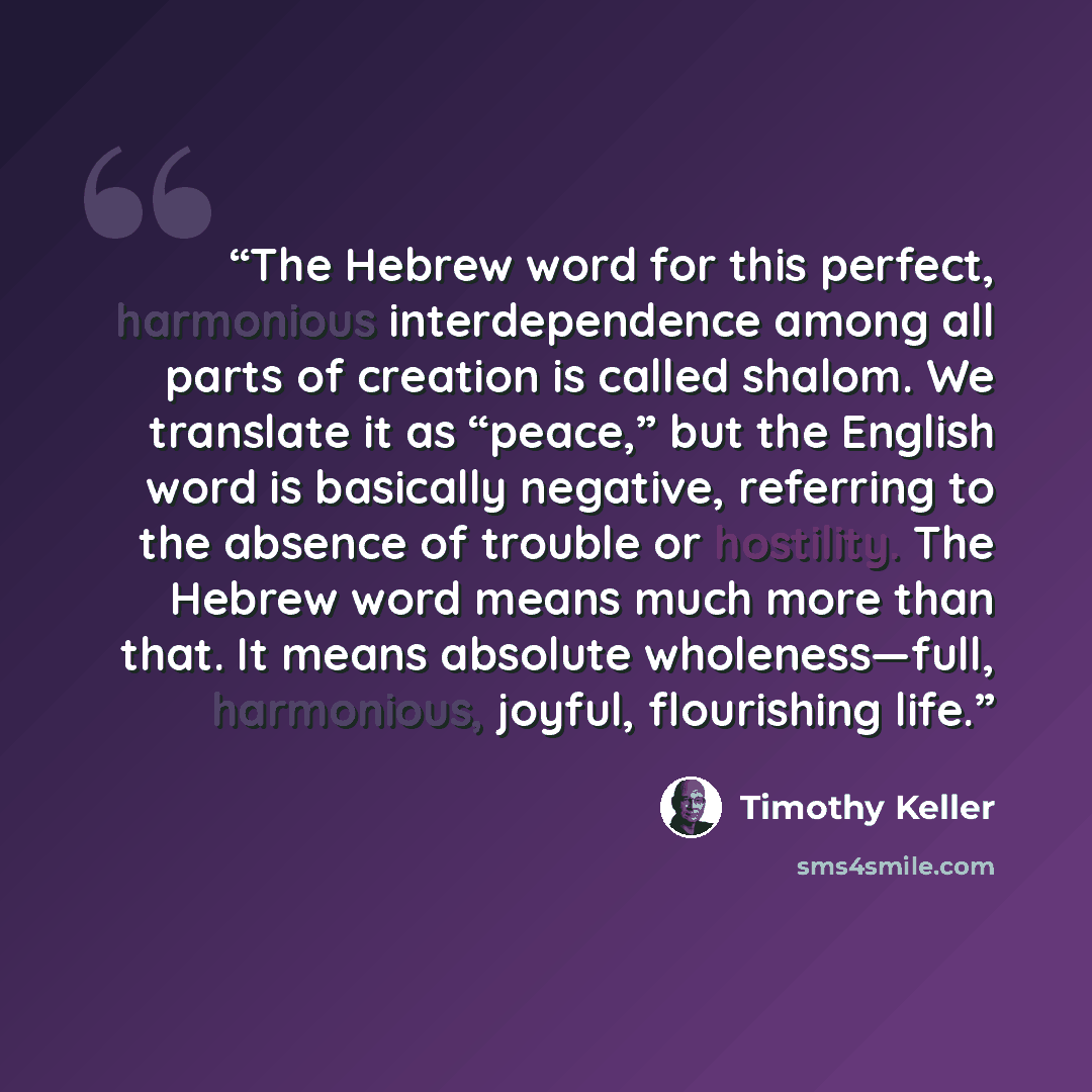 “The Hebrew word for this perfect, harmonious interdependence among all parts of creation is called shalom. We translate it as “peace,” but the English word is basically negative, referring to the absence of trouble or hostility. The Hebrew word means much more than that. It means absolute…” quote by Timothy Keller