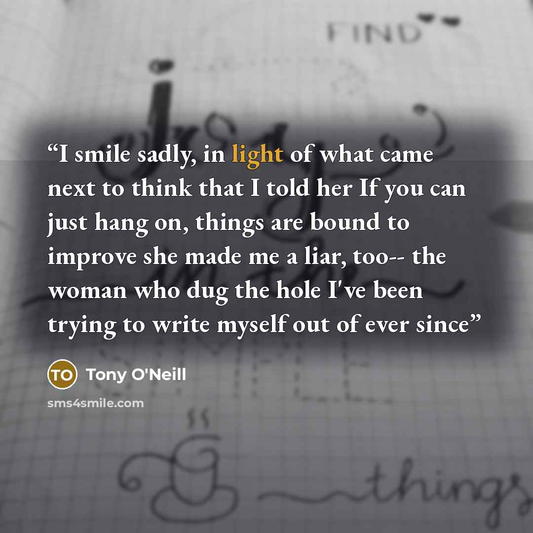 “I smile sadly, in light of what came next to think that I told her If you can just hang on, things are bound to improve she made me a liar, too-- the woman who dug the hole I've been trying to write myself out of ever since” quote by Tony O'Neill