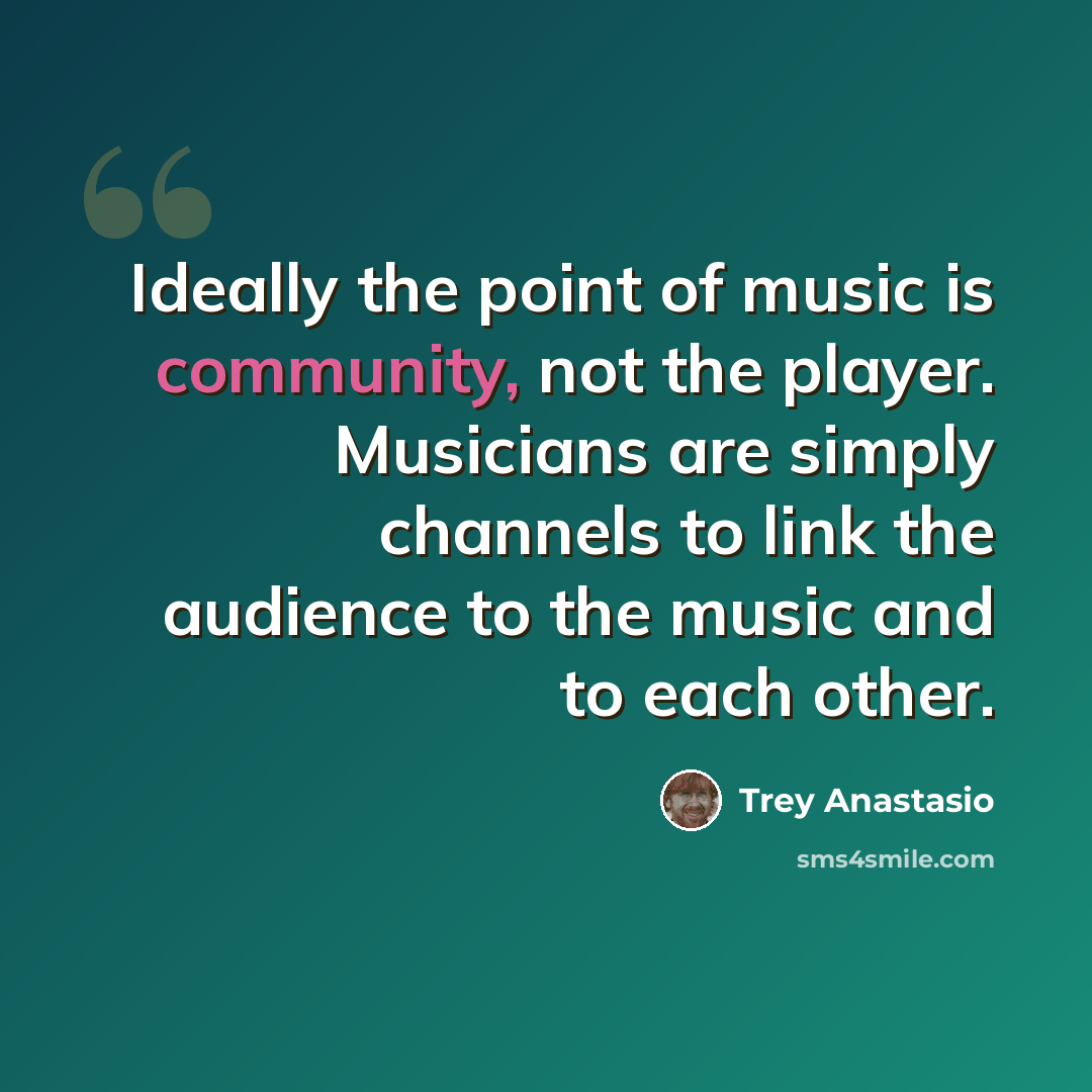 “Ideally the point of music is community, not the player. Musicians are simply channels to link the audience to the music and to each other.” quote by Trey Anastasio