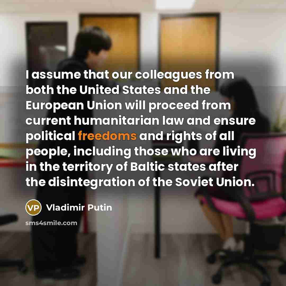 “I assume that our colleagues from both the United States and the European Union will proceed from current humanitarian law and ensure political freedoms and rights of all people, including those who are living in the territory of Baltic states after the disintegration of the Soviet Union.” quote by Vladimir Putin