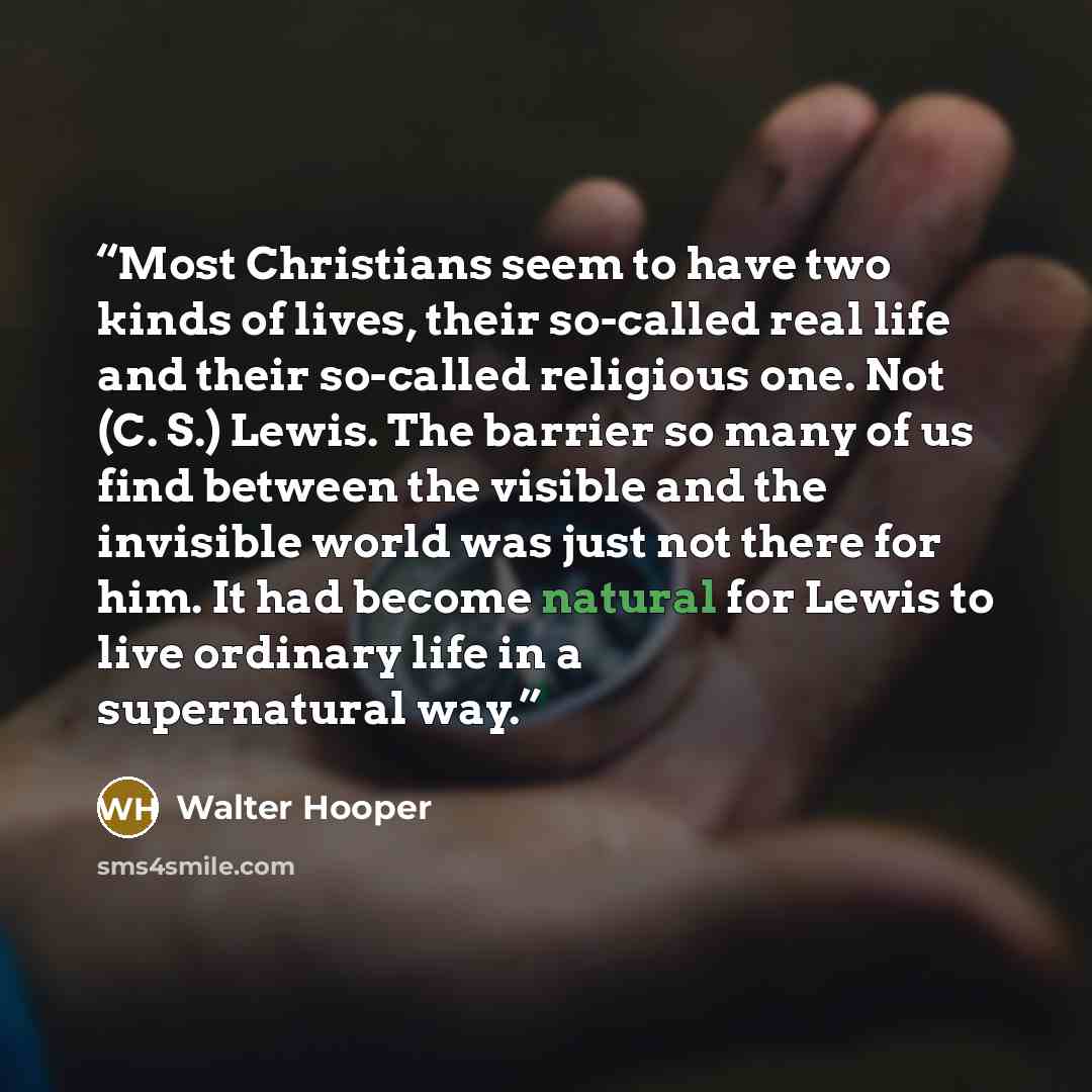 “Most Christians seem to have two kinds of lives, their so-called real life and their so-called religious one. Not (C. S.) Lewis. The barrier so many of us find between the visible and the invisible world was just not there for him. It had become natural for Lewis to live ordinary life in a…” quote by Walter Hooper