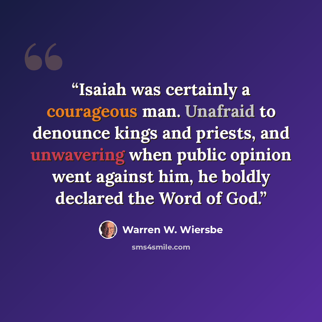 “Isaiah was certainly a courageous man. Unafraid to denounce kings and priests, and unwavering when public opinion went against him, he boldly declared the Word of God.” quote by Warren W. Wiersbe