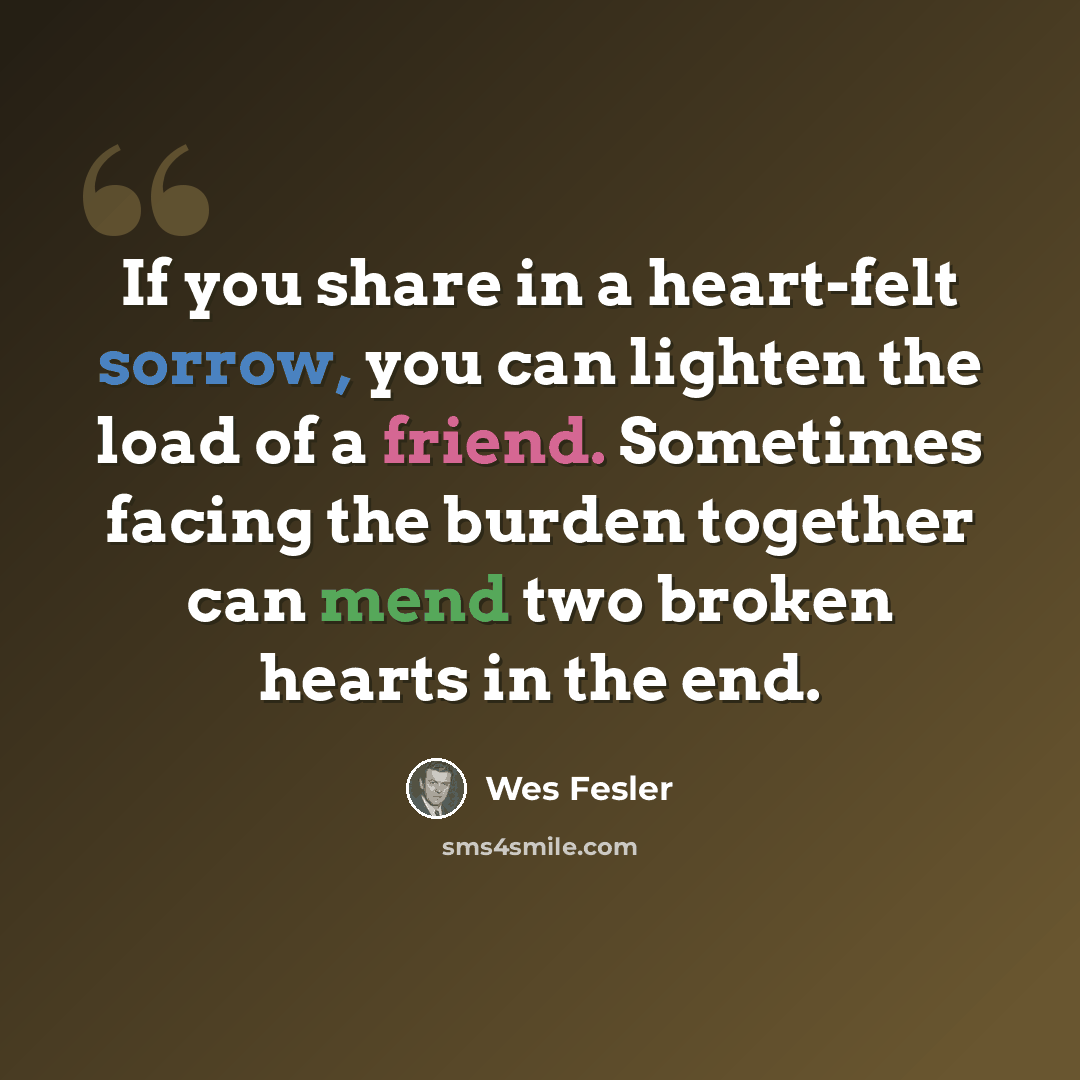 “If you share in a heart-felt sorrow, you can lighten the load of a friend. Sometimes facing the burden together can mend two broken hearts in the end.” quote by Wes Fesler
