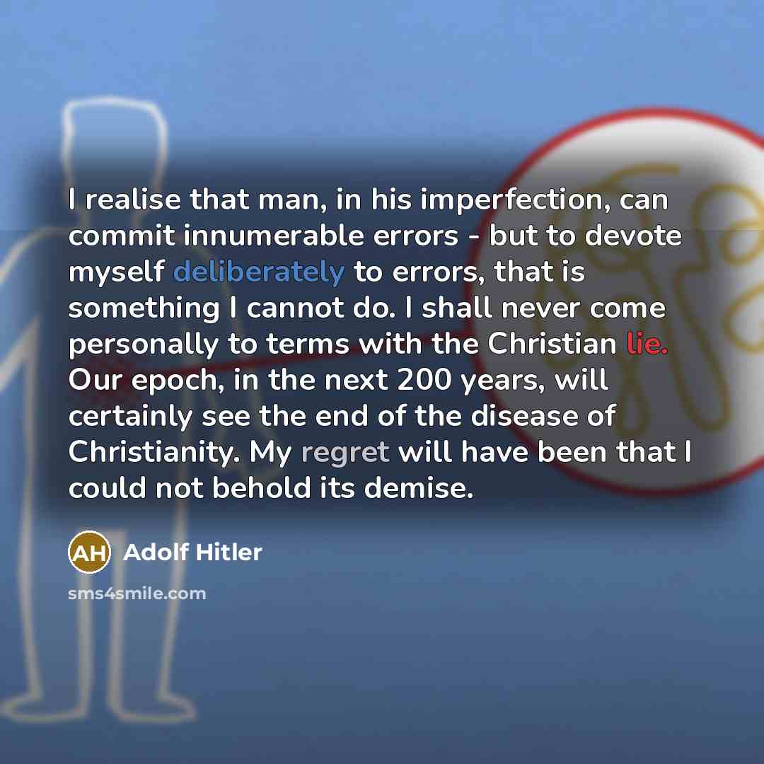 “I realise that man, in his imperfection, can commit innumerable errors - but to devote myself deliberately to errors, that is something I cannot do. I shall never come personally to terms with the Christian lie. Our epoch, in the next 200 years, will certainly see the end of the disease of…” quote by Adolf Hitler