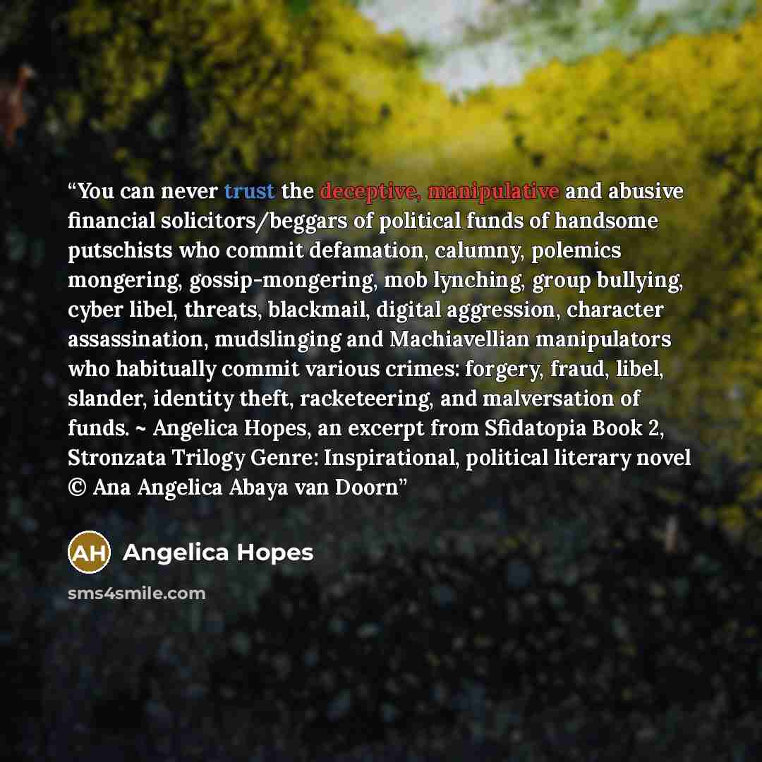 “You can never trust the deceptive, manipulative and abusive financial solicitors/beggars of political funds of handsome putschists who commit defamation, calumny, polemics mongering, gossip-mongering, mob lynching, group bullying, cyber libel, threats, blackmail, digital aggression, character…” quote by Angelica Hopes