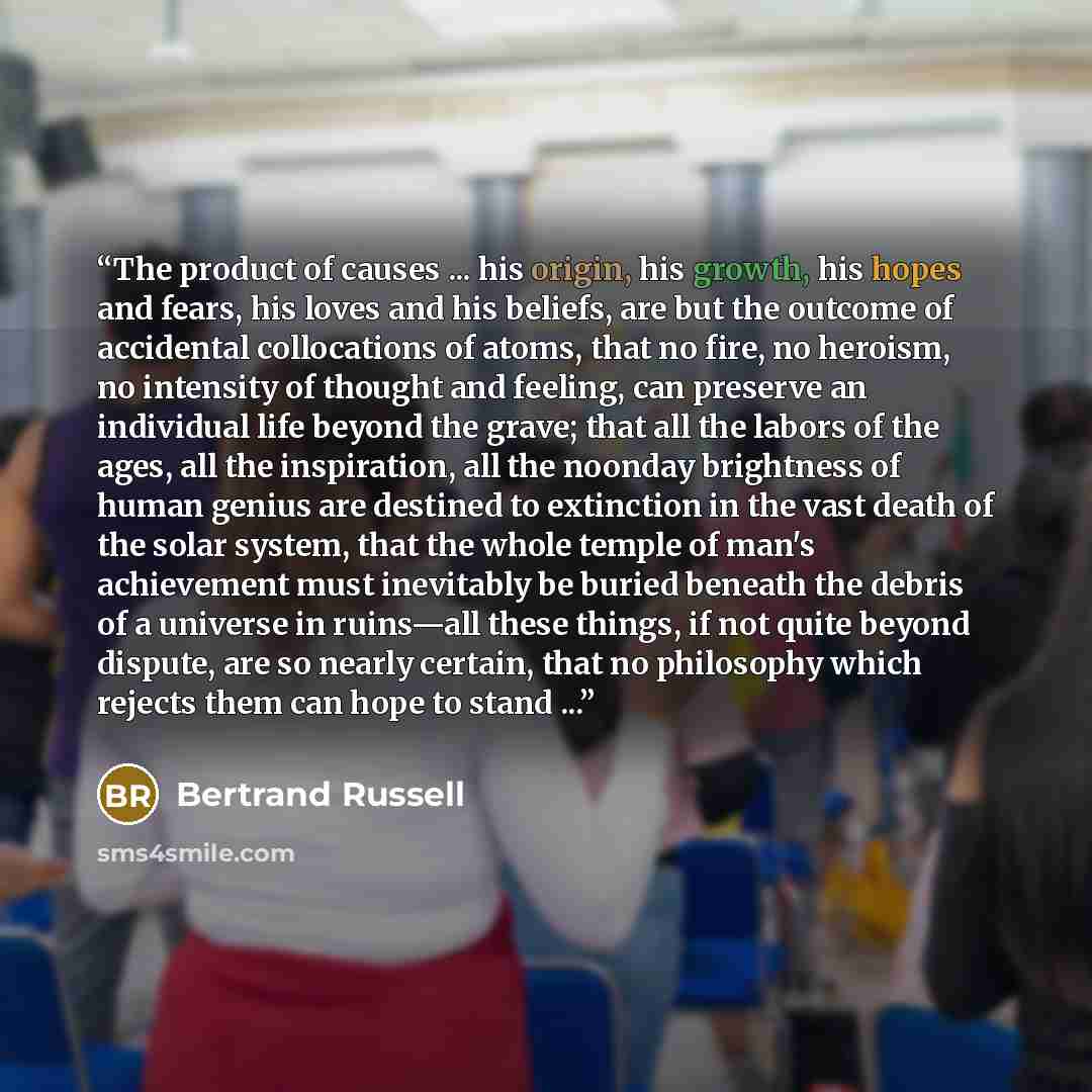 “The product of causes ... his origin, his growth, his hopes and fears, his loves and his beliefs, are but the outcome of accidental collocations of atoms, that no fire, no heroism, no intensity of thought and feeling, can preserve an individual life beyond the grave; that all the labors of the…” quote by Bertrand Russell