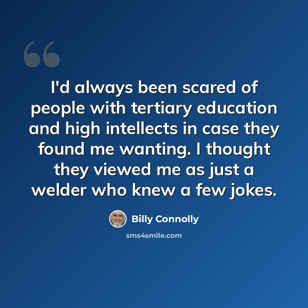 “I'd always been scared of people with tertiary education and high intellects in case they found me wanting. I thought they viewed me as just a welder who knew a few jokes.” quote by Billy Connolly