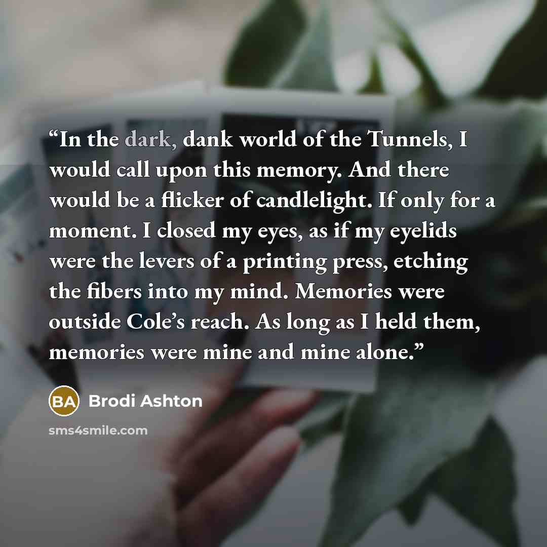 “In the dark, dank world of the Tunnels, I would call upon this memory. And there would be a flicker of candlelight. If only for a moment. I closed my eyes, as if my eyelids were the levers of a printing press, etching the fibers into my mind. Memories were outside Cole’s reach. As long as I held…” quote by Brodi Ashton