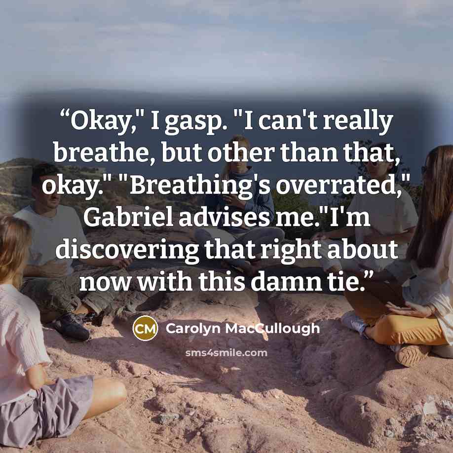 “Okay," I gasp. "I can't really breathe, but other than that, okay." "Breathing's overrated," Gabriel advises me."I'm discovering that right about now with this damn tie.” quote by Carolyn MacCullough