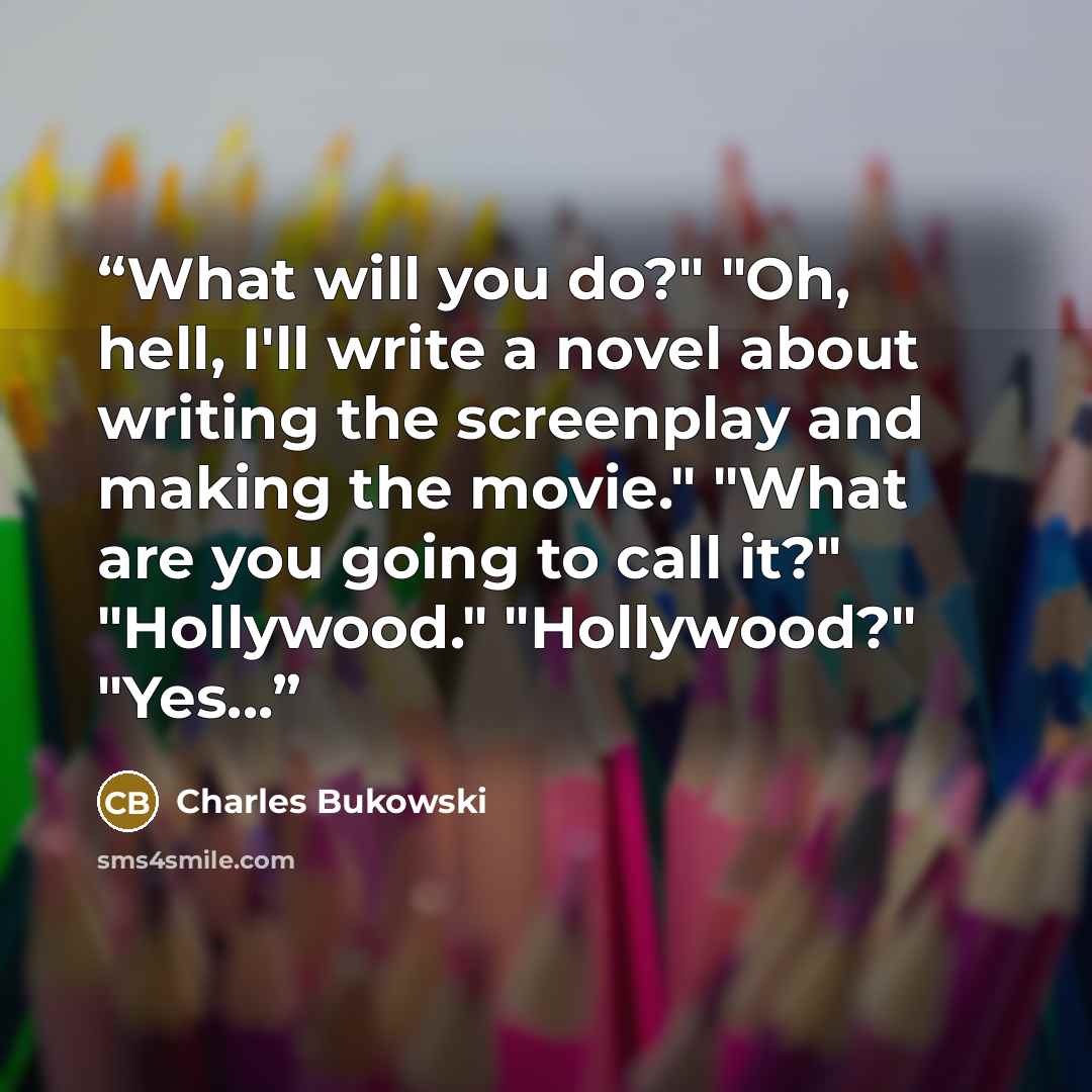 “What will you do?" "Oh, hell, I'll write a novel about writing the screenplay and making the movie." "What are you going to call it?" "Hollywood." "Hollywood?" "Yes...” quote by Charles Bukowski