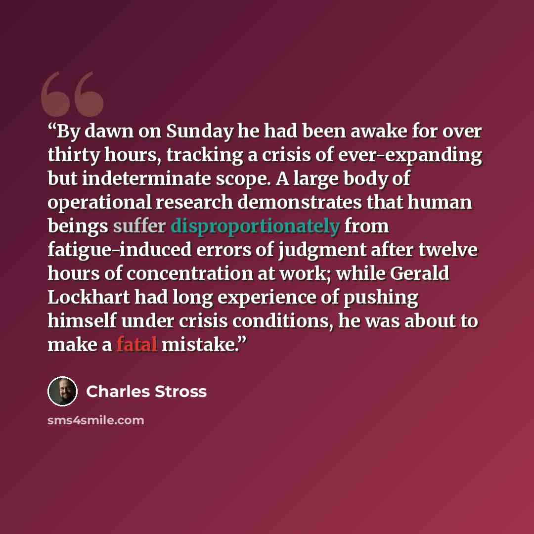 “By dawn on Sunday he had been awake for over thirty hours, tracking a crisis of ever-expanding but indeterminate scope. A large body of operational research demonstrates that human beings suffer disproportionately from fatigue-induced errors of judgment after twelve hours of concentration at work…” quote by Charles Stross