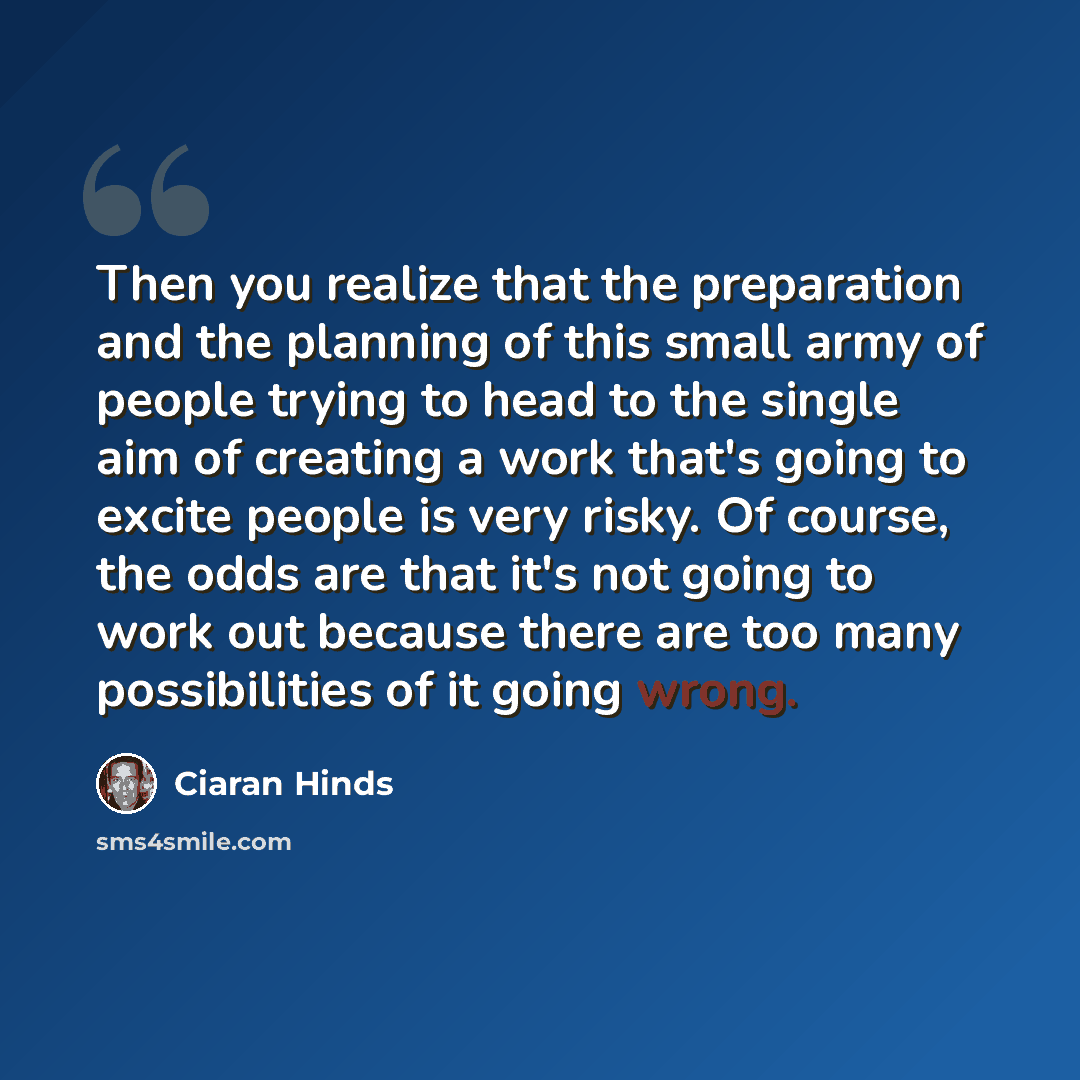 “Then you realize that the preparation and the planning of this small army of people trying to head to the single aim of creating a work that's going to excite people is very risky. Of course, the odds are that it's not going to work out because there are too many possibilities of it going wrong.” quote by Ciaran Hinds