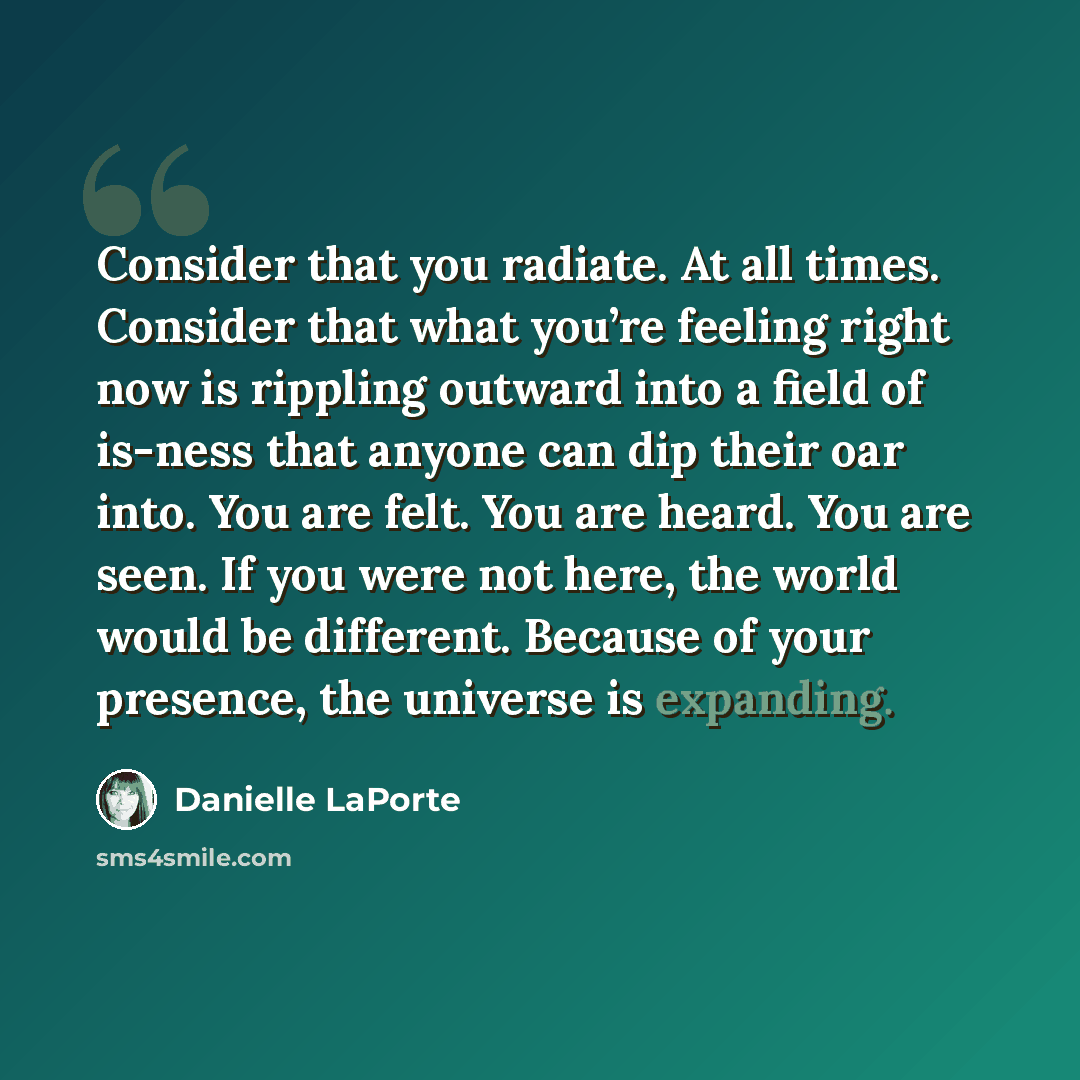 “Consider that you radiate. At all times. Consider that what you’re feeling right now is rippling outward into a field of is-ness that anyone can dip their oar into. You are felt. You are heard. You are seen. If you were not here, the world would be different. Because of your presence, the universe…” quote by Danielle LaPorte