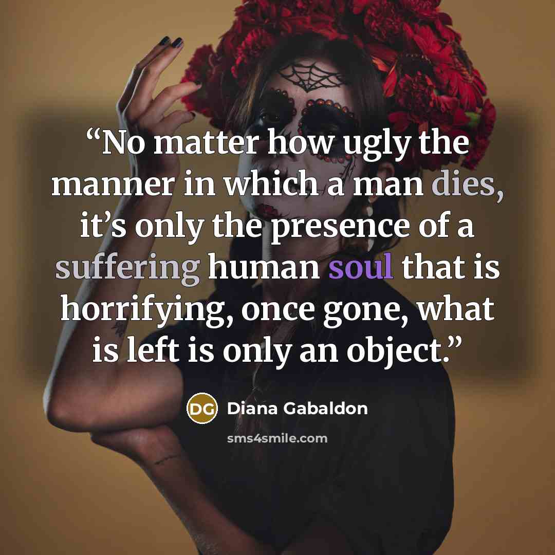 “No matter how ugly the manner in which a man dies, it’s only the presence of a suffering human soul that is horrifying, once gone, what is left is only an object.” quote by Diana Gabaldon